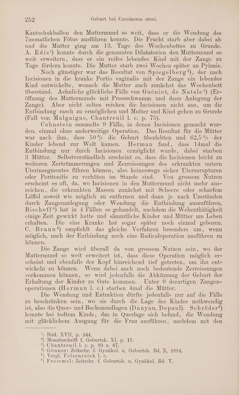 Kautschukballon den Muttermund so weit, dass er die Wendung des ‘monatlichen Fötus ausführen konnte. Die Frucht starb aber dabei ab und die Mutter ging am 13. Tage des Wochenbettes zu Grunde. A. Edis!) konnte durch die genannten Dilatatorien den Muttermund so weit erweitern, dass er ein reifes lebendes Kind mit der Zange zu Tage fördern konnte. Die Mutter starb zwei Wochen später an Pyämie.- Noch günstiger war das Resultat von Spiegelberg’), der nach Incisionen in die kranke Portio vaginalis mit der Zange ein lebendes Kind entwickelte, wonach die Mutter auch zunächst das Wochenbett überstand. Aehnliche glückliche Fälle von Gu&niot, de Natale°) (Er- öffnung des Muttermunds mit Pressschwamm und dann Anlesung der Zange). Aber nicht selten reichen die Incisionen nicht aus, um die Entbindung rasch zu ermöglichen und Mutter und Kind gehen zu Grunde (Fall von Malgaigne, Chantreuil l. c. p. 75). Cohnstein sammelte 9 Fälle, in denen Incisionen gemacht wur- den, einmal ohne anderweitige Operation. Das Resultat für die Mütter war nach ihm, dass 50° die Geburt überlebten und 62,5 °) der Kinder lebend zur Welt kamen. Herman fand, dass l4mal die Entbindung nur durch Incisionen ermöglicht wurde, dabei starben 3 Mütter. Selbstverständlich erscheint es, dass die Incisionen leicht zu weiteren Zertrümmerungen und Zerreissungen des erkrankten untern Uterinsegmentes führen können, also keineswegs sicher Uterusrupturen oder Peritonitis zu verhüten im Stande sind. Von grossem Nutzen erscheint es oft, da, wo Incisionen in den Muttermund nicht mehr aus- reichen, die erkrankten Massen zunächst mit Scheere oder scharfem Löffel soweit wie möglich zu entfernen und dann je nach Umständen durch Zangenanlegung oder Wendung die Entbindung auszuführen, Bischoff‘) hat in 4 Fällen so gehandelt, nachdem die Wehenthätigkeit einige Zeit gewirkt hatte und sämmtliche Kinder und Mütter am Leben erhalten. Die eine Kranke hat sogar später noch einmal geboren. C. Braun?) empfiehlt das gleiche Verfahren besonders um, wenn möglich, nach der Entbindung noch eine Radicaloperation ausführen zu können. Die Zange wird überall da von grossem Nutzen sein, wo der Muttermund so weit erweitert ist, dass diese Operation möglich er- scheint und ebenfalls der Kopf hinreichend tief getreten, um ihn ent- wickeln zu können. Wenn dabei auch noch bedeutende Zerreissungen vorkommen können, so wird jedenfalls die Abkürzung der Geburt der Erhaltung der Kinder zu Gute kommen. Unter 9 derartigen Zangen- operationen (Herman |. c.) starben 4mal die Mütter. Die Wendung und Extraktion dürfte jedenfalls nur auf die Fälle zu beschränken sein, wo sie durch die Lage des Kindes nothwendig ist, also die Quer- und Beckenendlagen (Danyau, Depaul). Schröder‘) konnte bei todtem Kinde, das in Querlage sich befand, die Wendung mit glücklichem Ausgang für die Frau ausführen, nachdem mit den !) Ibid. XVII, p. 344. ?) Monatsschrift f. Geburtsk. XI, p. 18. ®) Chantreuil l. c. p. 80 u. 87. ) Gönner: Zeitschr. f. Gynäkol. u. Geburtsh. Bd. X, 1884. ) » °) Vergl. Felsenreich |. c. {o>}