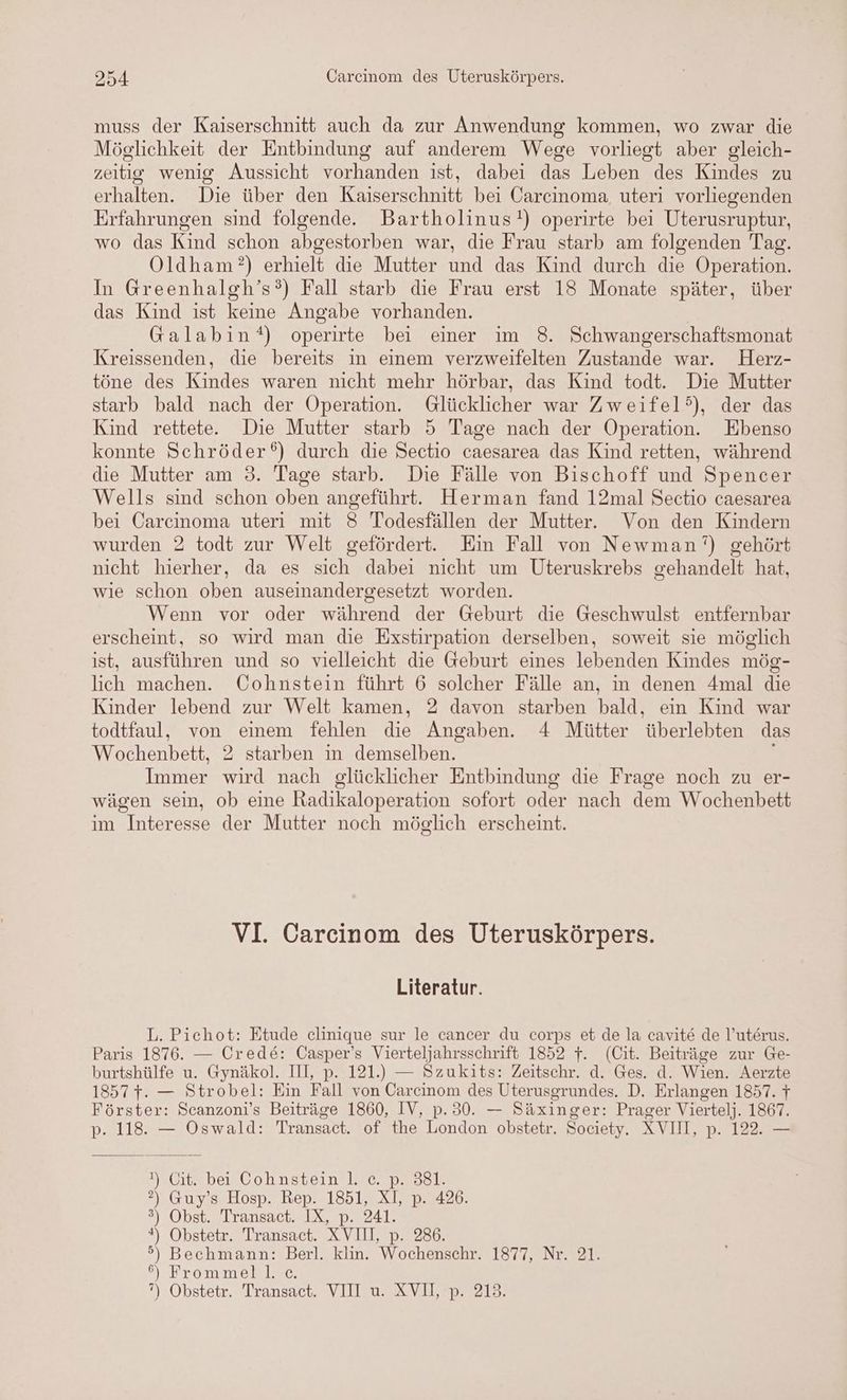 muss der Kaiserschnitt auch da zur Anwendung kommen, wo zwar die Möglichkeit der Entbindung auf anderem Wege vorliegt aber gleich- zeitig wenig Aussicht vorhanden ist, dabei das Leben des Kindes zu erhalten. Die über den Kaiserschnitt bei Carcinoma uteri vorliegenden Erfahrungen sind folgende. Bartholinus!) operirte bei Uterusruptur, wo das Kind schon abgestorben war, die Frau starb am folgenden Tag. Oldham?) erhielt die Mutter und das Kind durch die Operation. In Greenhalgh’s?) Fall starb die Frau erst 18 Monate später, über das Kind ist keine Angabe vorhanden. Galabin?) operirte bei einer im 8. Schwangerschaftsmonat Kreissenden, die bereits in einem verzweifelten Zustande war. Herz- töne des Kindes waren nicht mehr hörbar, das Kind todt. Die Mutter starb bald nach der Operation. Glücklicher war Zweifel), der das Kind rettete. Die Mutter starb 5 Tage nach der Operation. Ebenso konnte Schröder‘) durch die Sectio caesarea das Kind retten, während die Mutter am 3. Tage starb. Die Fälle von Bischoff und Spencer Wells sind schon oben angeführt. Herman fand 12mal Sectio caesarea bei Carcinoma uteri mit 8 Todesfällen der Mutter. Von den Kindern wurden 2 todt zur Welt gefördert. Ein Fall von Newman’) gehört nicht hierher, da es sich dabei nicht um Uteruskrebs gehandelt hat, wie schon oben auseinandergesetzt worden. Wenn vor oder während der Geburt die Geschwulst entfernbar erscheint, so wird man die Exstirpation derselben, soweit sie möglich ist, ausführen und so vielleicht die Geburt eines lebenden Kindes mög- lich machen. Cohnstein führt 6 solcher Fälle an, in denen 4mal die Kinder lebend zur Welt kamen, 2 davon starben bald, ein Kind war todtfaul, von einem fehlen die Angaben. 4 Mütter überlebten das Wochenbett, 2 starben in demselben. Immer wird nach glücklicher Entbindung die Frage noch zu er- wägen sein, ob eine Radikaloperation sofort oder nach dem Wochenbett im Interesse der Mutter noch möglich erscheint. VI. Carcinom des Uteruskörpers. Literatur. L. Piechot: Etude celinique sur le cancer du corps et de la cavite de l’uterus. Paris 1876. — Crede: Casper’s Vierteljahrsschrift 1852 f. (Cit. Beiträge zur Ge- burtshülfe u. Gynäkol. III, p. 121.) — Szukits: Zeitschr. d. Ges. d. Wien. Aerzte 1857 +. — Strobel: Ein Fall von Carcinom des Uterusgrundes. D. Erlangen 1857. 7 Förster: Scanzoni’s Beiträge 1860, IV, p.30. — Säxinger: Prager Viertelj. 1867. p. 118. — Oswald: Transact. of the London obstetr. Society. XVIII, p. 122. — 1).Cit. bei Cohnstein 1. ce. p. 381. ?) Guy’s Hosp. Rep. 1851, XI, p. 426. ®) Obst. Transact. IX, p. 241. *) Obstetr. Transact. XVII, p. 286. 5) Bechmann: Berl. klin. Wochenschr. 1877, Nr. 21. °\. Erommell..c. 7) Obstetr. Transact, VII WR VERS: