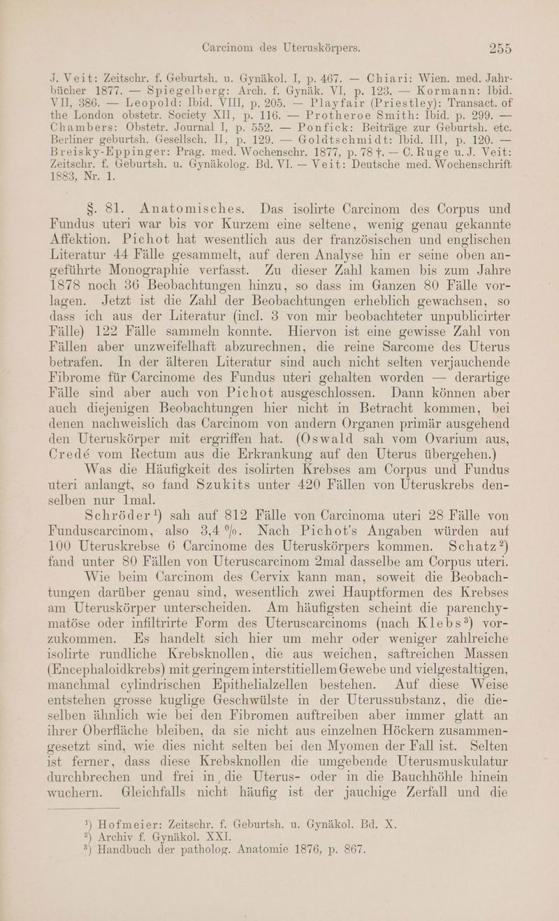 J. Veit: Zeitschr. f. Geburtsh. u. Gymäkol. I, p. 467. — Chiari: Wien. med. Jahr- bücher 1877. — Spiegelberg: Arch. f. Gynäk. VI, p. 123. — Kormann: Ibid. VI, 386. — Leopold: Ibid. VII, p. 205. — Playfair (Priestley): Transact. of the London obstetr. Society XII, p. 116. — Protheroe Smith: Ibid. p. 299. — Chambers: Obstetr. Journal I, p. 552. — Ponfick: Beiträge zur Geburtsh. etc. Berliner geburtsh. Gesellsch. II, p. 129. — Goläatschmidt: Ibid. II, p. 120. — Breisky-Eppinger: Prag. med. Wochenschr. 1877, p. 78}. — C.Ruge u.J. Veit: Age f. Geburtsh. u. Gynäkolog. Bd. VI. — Veit: Deutsche med. Wochenschrift 1883, Nr. 1. Ss. 8l. Anatomisches. Das isolirte Carcinom des Corpus und Fundus uteri war bis vor Kurzem eine seltene, wenig genau gekannte Affektion. Pichot hat wesentlich aus der französischen und englischen Literatur 44 Fälle gesammelt, auf deren Analyse hin er seine oben an- geführte Monographie verfasst. Zu dieser Zahl kamen bis zum Jahre 1878 noch 36 Beobachtungen hinzu, so dass im Ganzen 80 Fälle vor- lagen. Jetzt ist die Zahl der Beobachtungen erheblich gewachsen, so dass ich aus der Literatur (incl. 3 von mir beobachteter unpublicirter Fälle) 122 Fälle sammeln konnte. Hiervon ist eine gewisse Zahl von Fällen aber unzweifelhaft abzurechnen, die reine Sarcome des Uterus betrafen. In der älteren Literatur sind auch nicht selten verjauchende Fibrome für Carcinome des Fundus uteri gehalten worden — derartige Fälle sind aber auch von Pichot ausgeschlossen. Dann können aber auch diejenigen Beobachtungen hier nicht in Betracht kommen, bei denen nachweislich das Carcinom von andern Organen primär ausgehend den Uteruskörper mit ergriffen hat. (Oswald sah vom ÖOvarium aus, Crede vom Rectum aus die Erkrankung auf den Uterus übergehen.) Was die Häufigkeit des isolirten Krebses am Corpus und Fundus uteri anlangt, so fand Szukits unter 420 Fällen von Uteruskrebs den- selben nur lmal. Schröder!) sah auf 812 Fälle von Carcinoma uteri 28 Fälle von Funduscarcinom, also 3,4 °o. Nach Pichot’s Angaben würden auf 100 Uteruskrebse 6 Carcinome des Uteruskörpers kommen. Schatz?) fand unter 80 Fällen von Uteruscarcinom 2mal dasselbe am Corpus uteri. Wie beim Carcınom des Cervix kann man, soweit die Beobach- tungen darüber genau sind, wesentlich zwei Hauptformen des Krebses am Uteruskörper unterscheiden. Am häufigsten scheint die parenchy- matöse oder infiltrirte Form des Uteruscarcinoms (nach Klebs?°) vor- zukommen. Es handelt sich hier um mehr oder weniger zahlreiche isolirte rundliche Krebsknollen, die aus weichen, saftreichen Massen (Encephaloidkrebs) mit geringem interstitiellem Gewebe und vielgestaltigen, manchmal cylindrischen Epithelialzellen bestehen. Auf diese Weise entstehen grosse kuglige Geschwülste in der Uterussubstanz, die die- selben ähnlich wie bei den Fibromen auftreiben aber immer glatt an ihrer Oberfläche bleiben, da sie nicht aus einzelnen Höckern zusammen- gesetzt sind, wie dies nicht selten bei den Myomen der Fall ist. Selten ist ferner, dass diese Krebsknollen die umgebende Uterusmuskulatur durchbrechen und frei in, die Uterus- oder in die Bauchhöhle hinein wuchern. Gleichfalls nicht häufig ist der jauchige Zerfall und die ') Hofmeier: Zeitschr. f. Geburtsh. u. Gynäkol. Bd. X. ?) Archiv f. Gynäkol. XXI. ®) Handbuch der patholog. Anatomie 1876, p. 867.