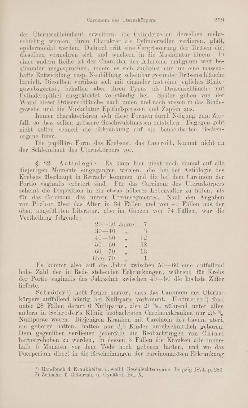 der Uterusschleimhaut erweitern, die Cylinderzellen derselben mehr- schichtig werden, ihren Charakter als Cylinderzellen verlieren, glatt, epidermoidal werden. Dadurch tritt eine Vergrösserung der Drüsen ein, dieselben vermehren sich und wuchern in die Muskulatur hinein. In ‘einer andern Reihe ist der Charakter des Adenoma malignum weit be- stimmter ausgesprochen, indem es sich zunächst nur um eine massen- hafte Entwicklung resp. Neubildung scheinbar gesunder Drüsenschläuche handelt. Dieselben verfilzen sich mit einander fast ohne jegliches Binde- gewebsgerüst, behalten aber ihren Typus als Drüsenschläuche mit Cylinderepithel ausgekleidet vollständig bei. Später gehen von der Wand dieser Drüsenschläuche nach innen und nach aussen in das Binde- gewebe und die Muskulatur Epithelsprossen und Zapfen aus. Immer charakterisiren sich diese Formen durch Neigung zum Zer- fall, so dass selten grössere Geschwulstmassen entstehen. Dagegen geht nicht selten schnell die Erkrankung auf die benachbarten Becken- organe über. Die papilläre Form des Krebses, das Cancroid, kommt nicht an der Schleimhaut des Uteruskörpers vor. $. 82. Aetiologie. Es kann hier nicht noch einmal auf alle diejenigen Momente eingegangen werden, die bei der Aetiologie des Krebses überhaupt ın Betracht kommen und die bei dem Carcinom der Portio vaginaliıs erörtert sind. Für das Carcinom des Uteruskörpers scheint die Disposition in ein etwas höheres Lebensalter zu fallen, als für das Carcinom des untern Uterinsegmentes. Nach den Angaben von Pichot über das Alter ın 34 Fällen und von 40 Fällen aus der oben angeführten Literatur, also im Ganzen von 74 Fällen, war die Vertheilung folgende: 20—30 Jahre: 7 30—40 , B) 40—50 ,„ 12 50—60 , 38 60-70 „ 13 über, (ON. » Es kommt also auf die Jahre zwischen 50—60 eine auffallend hohe Zahl der in Rede stehenden Erkrankungen, während für Krebs der Portio vaginalis das Jahrzehnt zwischen 40—50 die höchste Ziffer lieferte. Schröder!) hebt ferner hervor, dass das Carcinom des Uterus- körpers auffallend häufig bei Nulliparis vorkommt. Hofmeier?) fand unter 23 Fällen derart 6 Nulliparae, also 21 °o, während unter allen andern in Schröder’s Klinik beobachteten Carcinomkranken nur 2,5 °, Nulliparae waren. Diejenigen Kranken mit Carcinom des Cavum uteri, die geboren hatten, hatten nur 3,6 Kinder durchschnittlich geboren. Dem gegenüber verdienen jedenfalls die Beobachtungen von Chiarıi hervorgehoben zu werden, in dessen 3 Fällen die Kranken alle inner- halb 6 Monaten vor dem Tode noch geboren hatten, und wo das Puerperium direct in die Erscheinungen der carcinomatösen Erkrankung ') Handbuch d. Krankheiten d. weibl. Geschlechtsorgane. Leipzig 1874, p. 280. ?) Zeitschr. f. Geburtsh. u. Gynäkol. Bd. X.