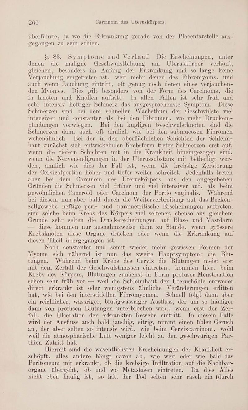 überführte, ja wo die Erkrankung gerade von der Placentarstelle aus- gegangen zu sein schien. $S. 83. Symptome und Verlauf. Die Erscheinungen, unter denen die maligne Geschwulstbildung am Uteruskörper verläuft, gleichen, besonders im Anfang der Erkrankung und so lange keine Verjauchung eingetreten ist, weit mehr denen des Fibromyoms, und auch wenn Jauchung eintritt, oft genug noch denen eines verjauchen- den Myomes. Dies gilt besonders von der Form des Carcinoms, die in Knoten und Knollen auftritt. In allen Fällen ıst sehr früh und sehr intensiv heftiger Schmerz das ausgesprochenste Symptom. Diese Schmerzen sind bei dem schnellen Wachsthum der Geschwülste viel intensiver und constanter als bei den Fibromen, wo mehr Druckem- pfindungen vorwiegen. Bei den kugligen Geschwulstknoten sind die Schmerzen dann auch oft ähnlich wie bei den submucösen Fibromen wehenähnlich. Bei der in den oberflächlichen Schichten der Schleim- haut zunächst sich entwickelnden Krebsform treten Schmerzen erst auf, wenn die tiefern Schichten mit in die Krankheit hineingezogen sind, wenn die Nervenendigungen in der Uterussubstanz mit betheiligt wer- den, ähnlich wie dies der Fall ist, wenn die krebsige Zerstörung der Cervicalportion höher und tiefer weiter schreitet. Jedenfalls treten aber bei dem Carcinom des Uteruskörpers aus den angegebenen Gründen die Schmerzen viel früher und viel intensiver auf, als beim gewöhnlichen Cancroid oder Carcinom der Portio vaginalis. Während bei diesem nun aber bald durch die Weiterverbreitung auf das Becken- zellgewebe heftige peri- und parametritische Erscheinungen auftreten, sind solche beim Krebs des Körpers viel seltener, ebenso aus gleichem Grunde sehr selten die Druckerscheinungen auf Blase und Mastdarm diese kommen nur ausnahmsweise dann zu Stande, wenn grössere Krebsknoten diese Organe drücken oder wenn die Erkrankung auf diesen Theil übergegangen ist. Noch constanter und somit wieder mehr gewissen Formen der Myome sich nähernd ist nun das zweite Hauptsymptom: die Blu- tungen. Während beim Krebs des Oervix die Blutungen meist erst mit dem Zerfall der Geschwulstmassen eintreten, kommen hier, beim Krebs des Körpers, Blutungen zunächst in Form profuser Menstruation schon sehr früh vor — weil die Schleimhaut der Uterushöhle entweder direct erkrankt ist oder wenigstens ähnliche Veränderungen erlitten hat, wie bei den interstitiellen Fibromyomen. Schnell folgt dann aber ein reichlicher, wässriger, blutigwässriger Ausfluss, der um so häufiger dann von profusen Blutungen unterbrochen wird, wenn erst der Zer- fall, die Ulceration der erkrankten Gewebe eintritt. In diesem Falle wird der Ausfluss auch bald jJauchig, eitrig, nimmt einen üblen Geruch an, der aber selten so intensiv wird, wie beim Üervixcarcınom, wohl weil die atmosphärische Luft weniger leicht zu den geschwürigen Par- thien Zutritt hat. Hiermit sind die wesentlichsten Erscheinungen der Krankheit er- schöpft, alles andere hängt davon ab, wie weit oder wie bald das Peritoneum mit erkrankt, ob die krebsige Infiltration auf die Nachbar- organe übergeht, ob und wo Metastasen eintreten. Da dies Alles nicht eben häufig ist, so tritt der Tod selten sehr rasch ein (durch