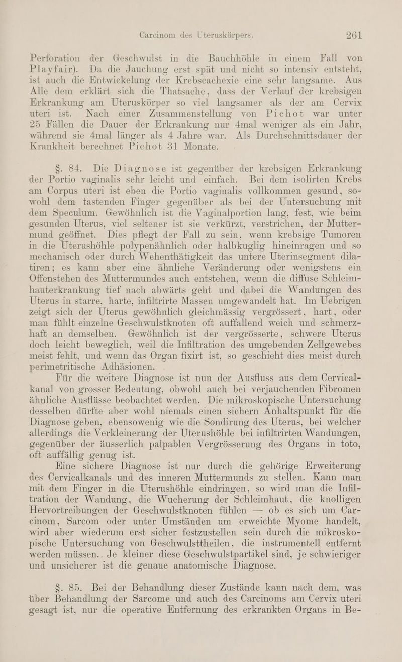 Perforation der Geschwulst ım die Bauchhöhle in einem Fall von Playfair). Da die Jauchung erst spät und nicht so intensiv entsteht, ist auch die Entwickelung der Krebscachexie eine sehr langsame. Aus Alle dem erklärt sich die Thatsache, dass der Verlauf der krebsigen Erkrankung am Uteruskörper so viel langsamer als der am Üervix uteri ist. Nach einer Zusammenstellung von Pichot war unter 25 Fällen die Dauer der Erkrankung nur 4mal weniger als ein Jahr, während sie 4mal länger als 4 Jahre war. Als Durchschnittsdauer der Krankheit berechnet Pichot 31 Monate. S. 84. Die Diagnose ist gegenüber der krebsigen Erkrankung der Portio vaginalis sehr leicht und einfach. Bei dem isolirten Krebs am Üorpus uteri ist eben die Portio vaginalıs vollkommen gesund, so- wohl dem tastenden Finger gegenüber als bei der Untersuchung mit dem Speculum. Gewöhnlich ist die Vaginalportion lang, fest, wie beim gesunden Uterus, viel seltener ist sie verkürzt, verstrichen, der Mutter- mund geöffnet. Dies pflegt der Fall zu sein, wenn krebsige Tumoren in die Uterushöhle polypenähnlich oder halbkuglig hineinragen und so mechanisch oder durch Wehenthätigkeit das untere Uterinsegment dila- tiren; es kann aber eine ähnliche Veränderung oder wenigstens ein Öffenstehen des Muttermundes auch entstehen, wenn die diffuse Schleim- hauterkrankung tief nach abwärts geht und dabei die Wandungen des Uterus in starre, harte, infiltrirte Massen umgewandelt hat. Im Uebrigen zeigt sich der Uterus gewöhnlich gleichmässig vergrössert, hart, oder man fühlt einzelne Geschwulstknoten oft auffallend weich und schmerz- haft an demselben. Gewöhnlich ist der vergrösserte, schwere Uterus doch leicht beweglich, weil die Infiltration des umgebenden Zeilgewebes meist fehlt, und wenn das Organ fixirt ist, so geschieht dies meist durch perimetritische Adhäsionen. Für die weitere Diagnose ist nun der Ausfluss aus dem Cervical- kanal von grosser Bedeutung, obwohl auch bei verjauchenden Fibromen ähnliche Ausflüsse beobachtet werden. Die mikroskopische Untersuchung desselben dürfte aber wohl niemals einen sichern Anhaltspunkt für die Diagnose geben, ebensowenig wie die Sondirung des Uterus, bei welcher allerdings die Verkleinerung der Uterushöhle bei infiltrirten Wandungen, gegenüber der äusserlich palpablen Vergrösserung des Organs in toto, oft auffällig genug ist. Eine sichere Diagnose ist nur durch die gehörige Erweiterung des Cervicalkanals und des inneren Muttermunds zu stellen. Kann man mit dem Finger in die Uterushöhle eindringen, so wird man die Infil- tration der Wandung, die Wucherung der Schleimhaut, die knolligen Hervortreibungen der Geschwulstknoten fühlen — ob es sich um Car- cinom, Sarcom oder unter Umständen um erweichte Myome handelt, wird aber wiederum erst sicher festzustellen sein durch die mikrosko- pische Untersuchung von Geschwulsttheilen, die instrumentell entfernt werden müssen.. Je kleiner diese Geschwulstpartikel sind, je schwieriger und unsicherer ist die genaue anatomische Diagnose. $. 85. Bei der Behandlung dieser Zustände kann nach dem, was über Behandlung der Sarcome und auch des Carcinoms am Üervix uteri gesagt ist, nur die operative Entfernung des erkrankten Organs in Be-