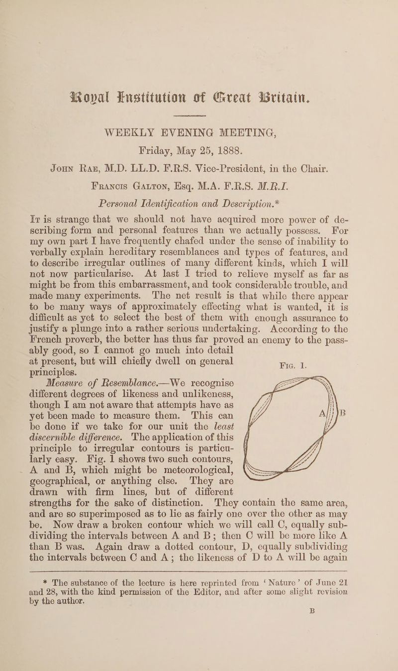 oval Enstitution of Great Writain. WEEKLY EVENING MEETING, Friday, May 25, 1888. JoHuN Raz, M.D. LL.D. F.R.S. Vice-President, in the Chair. Franois GAuton, Esq. M.A. F.R.S. WR. Personal Identification and Description.* Iv is strange that we should not have acquired more power of de- scribing form and personal features than we actually possess. For my own part I have frequently chafed under the sense of inability to verbally explain hereditary resemblances and types of features, and to describe irregular outlines of many different kinds, which I will not now particularise. At last I tried to relieve myself as far as might be from this embarrassment, and took considerable trouble, and made many experiments. The net result is that while there appear to be many ways of approximately effecting what is wanted, it is difficult as yet to select the best of them with enough assurance to justify a plunge into a rather serious undertaking. According to the French proverb, the better has thus far proved an enemy to the pass- ably good, so I cannot go much into detail at present, but will chiefly dwell on general Fic. 1 principles. faci Measure of Resemblance-—We recognise different degrees of likeness and unlikeness, though I am not aware that attempts have as yet been made to measure them. This can be done if we take for our unit the least discernible difference. 'The application of this principle to irregular contours is particu- larly easy. Fig. 1 shows two such contours, _ A and B, which might be meteorological, geographical, or anything else. They are drawn with firm lines, but of different strengths for the sake of distinction. They contain the same area, and are so superimposed as to lie as fairly one over the other as may be. Now draw a broken contour which we will call C, equally sub- dividing the intervals between A and B; then C will be more like A than B was. Again draw a dotted contour, D, equally subdividing the intervals between C and A; the likeness of D to A will be again * The substance of the lecture is here reprinted from ‘Nature’ of June 21 and 28, with the kind permission of the Editor, and after some slight revision by the author. B