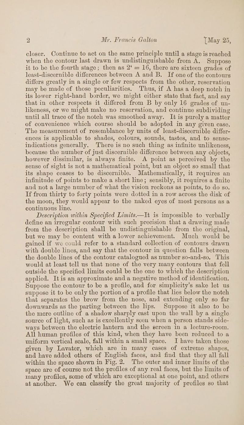 closer. Continue to act on the same principle until a stage is reached when the contour last drawn is undistinguishable from A. Suppose it to be the fourth stage; then as 2* = 16, there are sixteen grades of least-discernible differences between A and B. If one of the contours differs greatly in a single or few respects from the other, reservation may be made of those peculiarities. Thus, if A has a deep notch in its lower right-hand border, we might either state that fact, and say that in other respects it differed from B by only 16 grades of un- likeness, or we might make no reservation, and continue subdividing until all trace of the notch was smoothed away. It is purely a matter of convenience which course should be adopted in any given case. The measurement of resemblance by units of least-discernible differ- ences is applicable to shades, colours, sounds, tastes, and to sense- indications generally. There is no such thing as infinite unlikeness, because the number of just discernible difference between any objects, however dissimilar, is always finite. A point as perceived by the sense of sight is not a mathematical point, but an object so small that its shape ceases to be-discernible. Mathematically, it requires an infinitude of points to make a short line; sensibly, it requires a finite and not a large number of what the vision reckons as points, to do so. If from thirty to forty points were dotted in a row across the disk of the moon, they would appear to the naked eyes of most persons as a continuous line. Description within Specified Limits.—It is impossible to verbally define an irregular contour with such precision that a drawing made from the description shall be undistinguishable from the original, but we may be content with a lower achievement. Much would be gained if we could refer to a standard collection of contours drawn with double lines, and say that the contour in question falls between the double lines of the contour catalogued as number so-and-so. This would at least tell us that none of the very many contours that fell outside the specified limits could be the one to which the description applied. Itis an approximate and a negative method of identification. Suppose the contour to be a profile, and for simplicity’s sake let us suppose it to be only the portion of a profile that lies below the notch that separates the brow from the nose, and extending only so far downwards as the parting between the lips. Suppose it also to be the mere outline of a shadow sharply cast upon the wall by a single source of light, such as is excellently seen when a person stands side- ways between the electric lantern and the screen in a lecture-room. All human profiles of this kind, when they have been reduced to a uniform vertical scale, fall within a small space. I have taken those given by Lavater, which are in many cases of extreme shapes, and have added others of English faces, and find that they all fall within the space shown in Fig. 2. The outer and inner limits of the space are of course not the profiles of any real faces, but the limits of many profiles, some of which are exceptional at one point, and others at another. We can classify the great majority of profiles so that