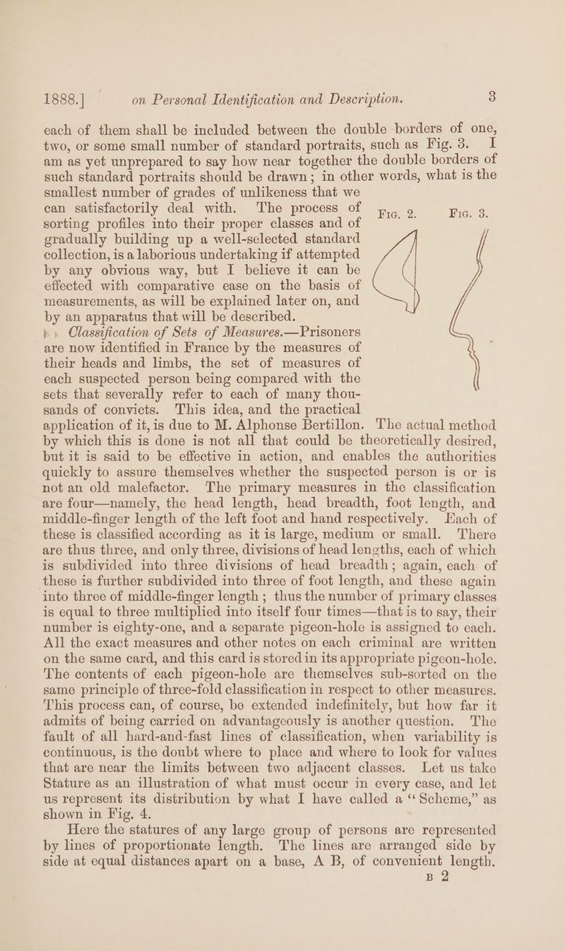 each of them shall be included between the double borders of one, two, or some small number of standard portraits, such as Fig. 3. I am as yet unprepared to say how near together the double borders of such standard portraits should be drawn; in other words, what is the smallest number of grades of unlikeness that we can satisfactorily deal with. The process of 4, 9. Rie. &amp; sorting profiles into their proper classes and of gradually building up a well-selected standard collection, is a laborious undertaking if attempted by any obvious way, but I believe it can be effected with comparative ease on the basis of measurements, as will be explained later on, and by an apparatus that will be described. - » Classification of Sets of Measures.—Prisoners - are now identified in France by the measures of their heads and limbs, the set of measures of each suspected person being compared with the sets that severally refer to each of many thou- sands of convicts. This idea, and the practical application of it,is due to M. Alphonse Bertillon. The actual method by which this is done is not all that could be theoretically desired, but it is said to be effective in action, and enables the authorities quickly to assure themselves whether the suspected person is or is not an old malefactor. The primary measures in the classification are four—namely, the head length, head breadth, foot length, and middle-finger length of the left foot and hand respectively. Hach of these is classified according as it is large, medium or small. There are thus three, and only three, divisions of head lengths, each of which is subdivided into three divisions of head breadth; again, each of these is further subdivided into three of foot length, and these again into three of middle-finger length ; thus the number of primary classes is equal to three multiplied into itself four times—that is to say, their number is eighty-one, and a separate pigeon-hole is assigned to each. All the exact measures and other notes on each criminal are written on the same card, and this card is stored in its appropriate pigeon-hole. The contents of each pigeon-hole are themselves sub-sorted on the same principle of three-fold classification in respect to other measures. This process can, of course, be extended indefinitely, but how far it admits of being carried on advantageously is another question. The fault of all hard-and-fast lines of classification, when variability is continuous, is the doubt where to place and where to look for values that are near the limits between two adjacent classes. Let us take Stature as an illustration of what must occur in every case, and let us represent its distribution by what I have called a “‘ Scheme,” as shown in Fig, 4. Here the statures of any large group of persons are represented by lines of proportionate length. The lines are arranged side by side at equal distances apart on a base, A B, of convenient length. B 2