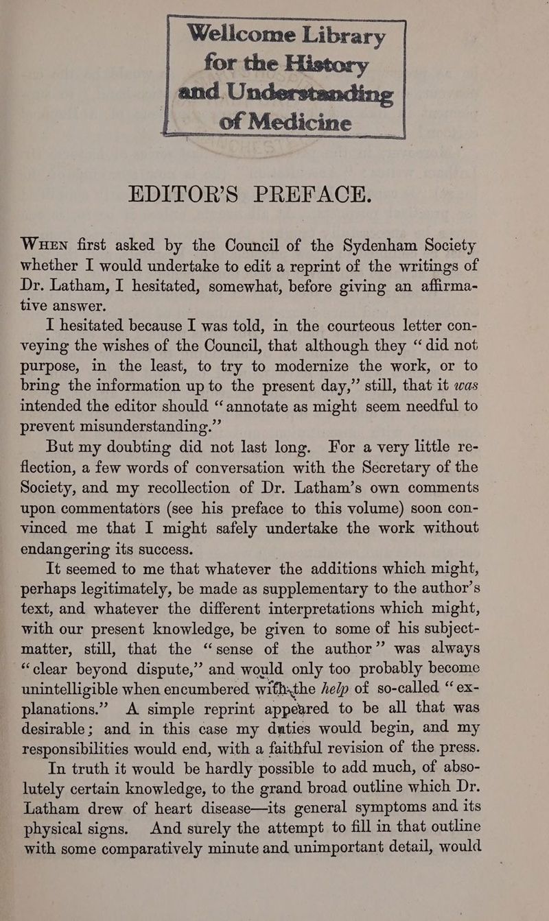 Wellcome Library of Medicine EDITOR'S PREFACE. Wuen first asked by the Council of the Sydenham Society whether I would undertake to edit a reprint of the writings of Dr. Latham, I hesitated, somewhat, before giving an affirma- tive answer. I hesitated because I was told, in the courteous letter con- veying the wishes of the Council, that although they “did not purpose, in the least, to try to modernize the work, or to bring the information up to the present day,” still, that it was intended the editor should “annotate as might seem needful to prevent misunderstanding.” But my doubting did not last long. For a very little re- flection, a few words of conversation with the Secretary of the Society, and my recollection of Dr. Latham’s own comments upon commentators (see his preface to this volume) soon con- vinced me that I might safely undertake the work without endangering its success. It seemed to me that whatever the additions which might, perhaps legitimately, be made as supplementary to the author’s text, and whatever the different interpretations which might, with our present knowledge, be given to some of his subject- matter, still, that the “sense of the author” was always “clear beyond dispute,” and would only too probably become unintelligible when encumbered withthe help of so-called “ ex- planations.” A simple reprint appeared to be all that was desirable; and in this case my duties would begin, and my responsibilities would end, with a faithful revision of the press. In truth it would be hardly possible to add much, of abso- lutely certain knowledge, to the grand broad outline which Dr. Latham drew of heart disease—its general symptoms and its physical signs. And surely the attempt to fill in that outline with some comparatively minute and unimportant detail, would