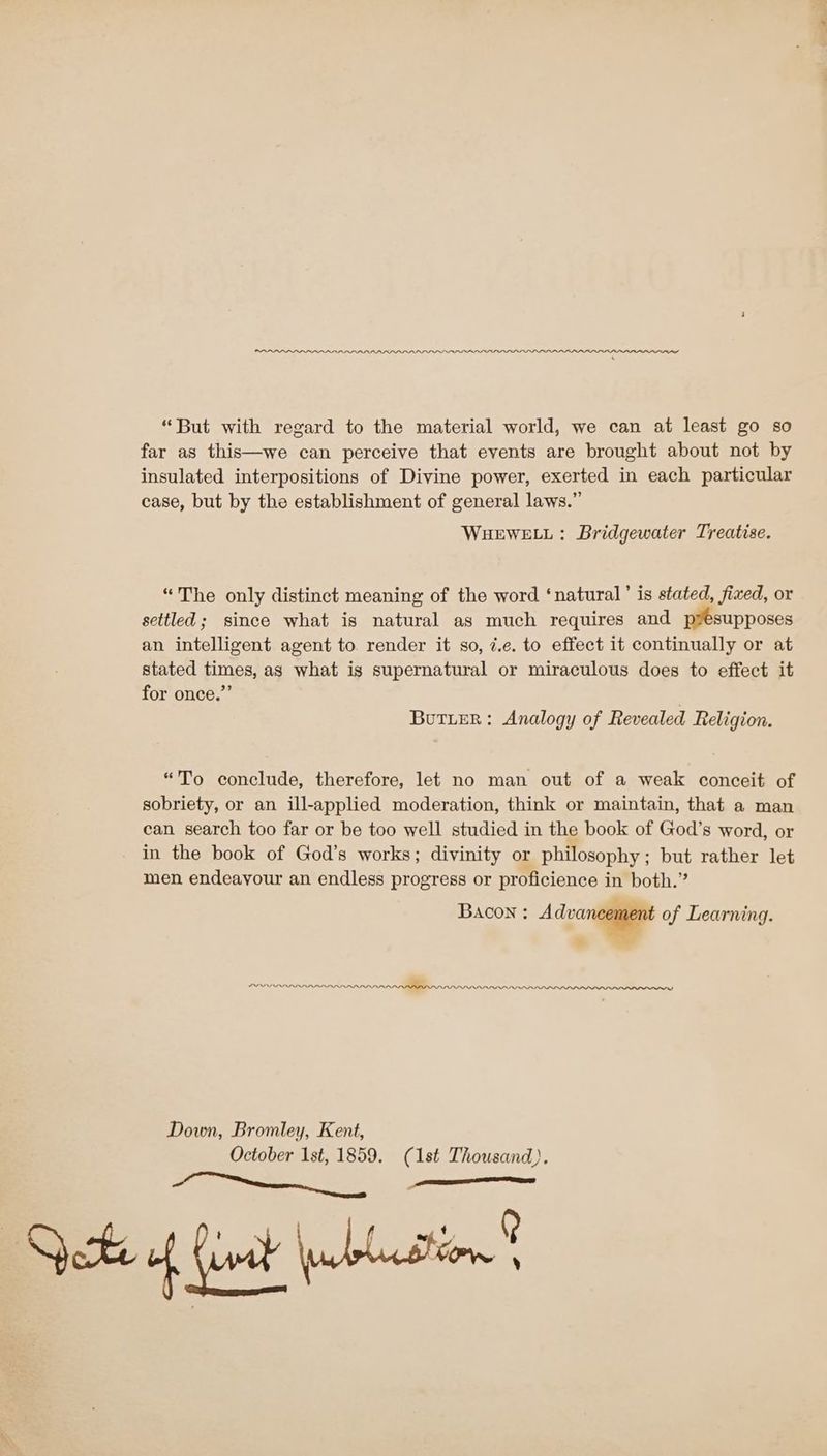 “But with regard to the material world, we can at least go so far as this—we can perceive that events are brought about not by insulated interpositions of Divine power, exerted in each particular case, but by the establishment of general laws.” WHEWELL: Bridgewater Treatise. “The only distinct meaning of the word ‘natural’ is stated, fixed, or settled; since what is natural as much requires and PEsupposes an intelligent agent to. render it so, z.e. to effect it continually or at stated times, as what ig supernatural or miraculous does to effect it for once.”’ . Butter: Analogy of Revealed Religion. “To conclude, therefore, let no man out of a weak conceit of sobriety, or an ill-applied moderation, think or maintain, that a man can search too far or be too well studied in the book of God’s word, or in the book of God’s works; divinity or philosophy; but rather let men endeayour an endless progress or proficience in both.” BAcon : Adore of Learning. tw NARDARIARARAR RADAR. LPLDLLLI LL LILI LLL Down, Bromley, Kent, October Ist, eae (1st Thousand). (ore Sh nt issn’