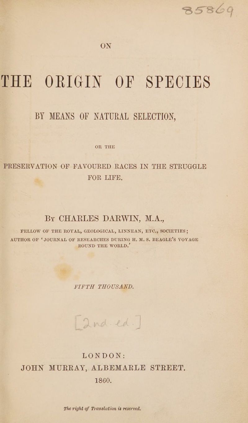ON THE ORIGIN OF SPECIES BY MEANS OF NATURAL SELECTION, OR THE PRESERVATION OF FAVOURED RACES IN THE STRUGGLE FOR LIFE, By CHARLES DARWIN, M.A., FELLOW OF THE ROYAL, GEOLOGICAL, LINNEAN, ETC,, SOCIETIES ; AUTHOR OF ‘JOURNAL OF RESEARCHES DURING H. M.S. BEAGLE’S VOYAGE ROUND THE WORLD.’ FIFTH THOUSAND. LONDON: JOHN MURRAY, ALBEMARLE STREET. 1860. The right of Translation is reserved.