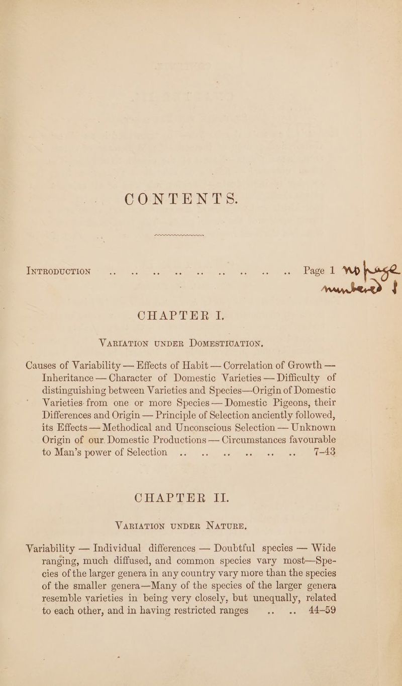 CONTENTS. INTRODUCTION Be Meee mew eh =) gs — ee de eh CHAPTER © VARIATION UNDER DOMESTIUATION. Causes of Variability — Effects of Habit — Correlation of Growth — Inheritance — Character of Domestic Varieties — Difficulty of distinguishing between Varieties and Species—Origin of Domestic Varieties: from one or more Species— Domestic Pigeons, their Differences and Origin — Principle of Selection anciently followed, its Effects — Methodical and Unconscious Selection — Unknown Origin of our. Domestic Productions — Circumstances favourable to Man's power of Selection .. 9... «s “wa; os (en. (am CHAP THE - F. VARIATION UNDER NATURE, Variability — Individual differences — Doubtful species — Wide ranging, much diffused, and common species vary most—Spe- cies of the larger genera in any country vary more than the species of the smaller genera—Many of the species of the larger genera resemble varieties in being very closely, but unequally, related to each other, and in having restricted ranges .. .. 44-859