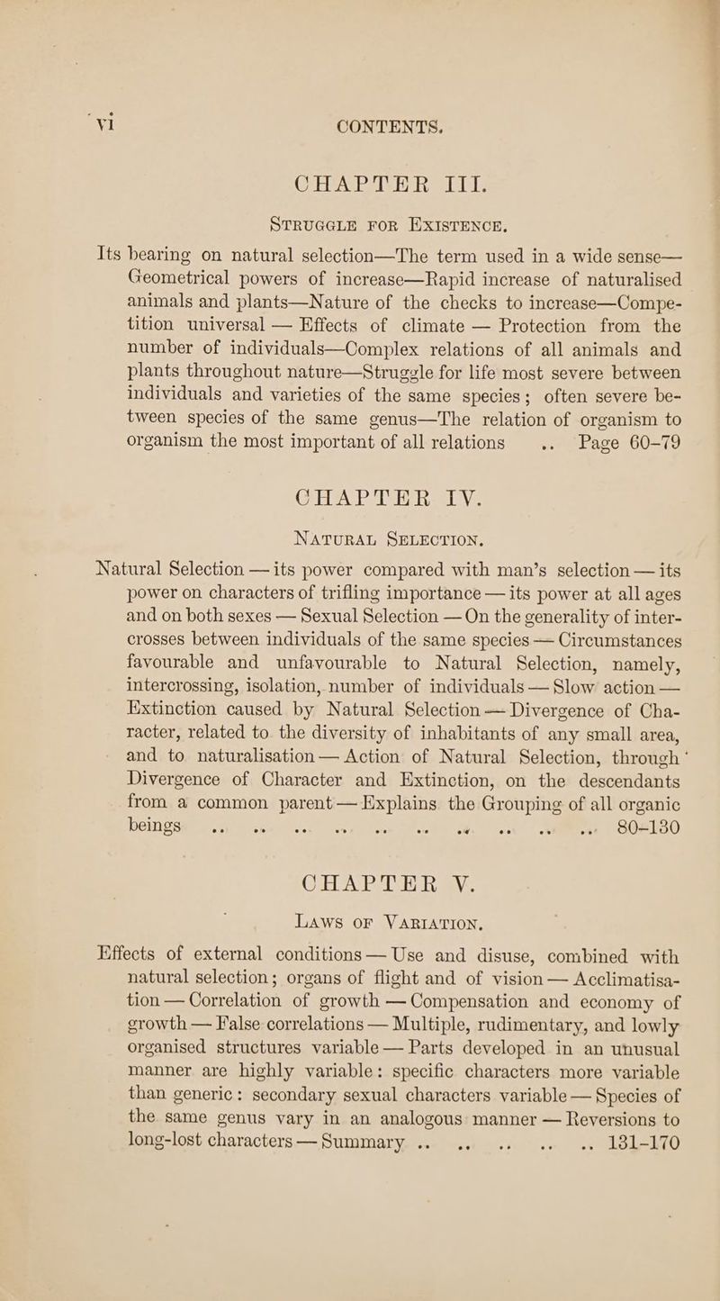 CH RsRT an Laie STRUGGLE FOR EXISTENCE, Its bearing on natural selection—The term used in a wide sense— Geometrical powers of increase—Rapid increase of naturalised animals and plants—Nature of the checks to increase—Compe- tition universal — Effects of climate — Protection from the number of individuals—Complex relations of all animals and plants throughout nature—Struggzle for life most severe between individuals and varieties of the same species; often severe be- tween species of the same genus—The relation of organism to organism the most important of all relations .. Page 60-79 GH DASH eal Ve NATURAL SELECTION. Natural Selection —its power compared with man’s selection — its power on characters of trifling importance — its power at all ages and on both sexes — Sexual Selection — On the generality of inter- crosses between individuals of the same species — Circumstances favourable and unfavourable to Natural Selection, namely, intercrossing, isolation, number of individuals — Slow action — Extinction caused by Natural Selection Divergence of Cha- racter, related to the diversity of inhabitants of any small area, and to naturalisation— Action of Natural Selection, through ‘ Divergence of Character and Extinction, on the descendants from a common parent— Explains the Grouping of all organic OM Sar ee min cthacss es ane wae sis tee | Ree Pee oD CHAP ACH haav.. LAWS OF VARIATION, Effects of external conditions — Use and disuse, combined with natural selection; organs of flight and of vision — Acclimatisa- tion — Correlation of growth — Compensation and economy of growth — False correlations — Multiple, rudimentary, and lowly organised structures variable — Parts developed in an unusual manner are highly variable: specific characters more variable than generic: secondary sexual characters variable — Species of the same genus vary in an analogous manner — Reversions to long-lost characters—Summary .. .. .. .. .. 181-170