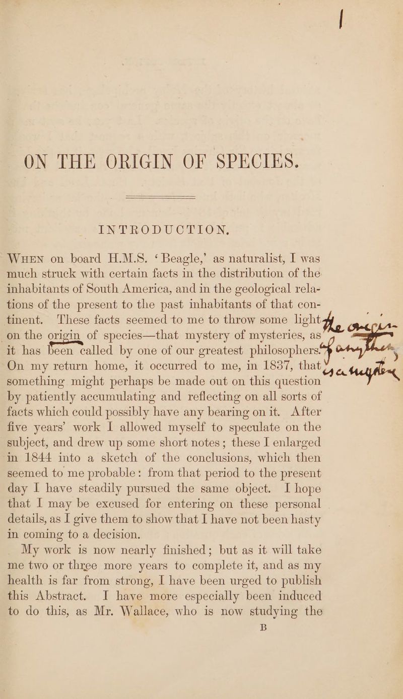 ON THE ORIGIN OF SPECIES. INT RODU CPION, WHEN on board H.M.S. ‘ Beagle,’ as naturalist, I was much struck with certain facts in the distribution of the inhabitants of South America, and in the geological rela- tions of the present to the past inhabitants of that con- tinent. These facts seemed to me to throw some light on the origin of species—that mystery of mysteries, as + e it has been called by one of our greatest philosophers. i On my return home, it occurred to me, in 1837, that ca Mey fly something might perhaps be made out on this question by patiently accumulating and reflecting on all sorts of facts which could possibly have any bearing on it. After five years’ work I allowed myself to speculate on the subject, and drew up some short notes; these I enlarged ‘in 1844 into a sketch of the conclusions, which then seemed to me probable: from that period to the present day I have steadily pursued the same object. I hope that I may be excused for entering on these personal details, as I give them to show that I have not been hasty in coming to a decision. My work is now nearly finished; but as it will take me two or three more years to complete it, and as my health is far from strong, I have been urged to publish this Abstract. JI have more especially been induced to do this, as Mr. Wallace, who is now studying the B