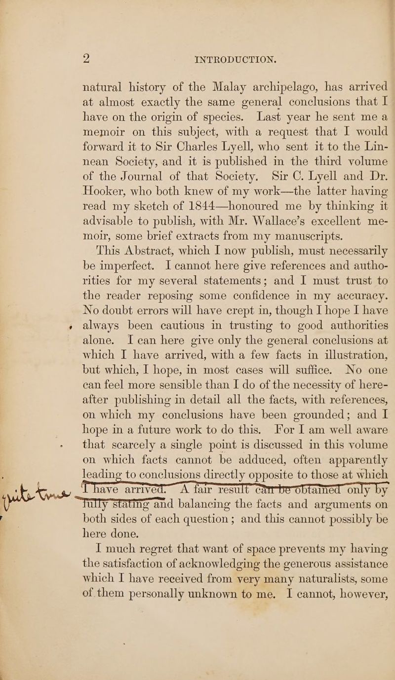 natural history of the Malay archipelago, has arrived at almost exactly the same general conclusions that I have on the origin of species. Last year he sent me a memoir on this subject, with a request that I would forward it to Sir Charles Lyell, who sent it to the Lin- nean Society, and it is published in the third volume of the Journal of that Society. Sir C. Lyell and Dr. Hooker, who both knew of my work—the latter having read my sketch of 1844—honoured me by thinking it advisable to publish, with Mr. Wallace’s excellent me- moir, some brief extracts from my manuscripts. This Abstract, which I now publish, must necessarily be imperfect. I cannot here give references and autho- rities for my several statements; and I must trust to the reader reposing some confidence in my accuracy. No doubt errors will have crept in, though I hope I have always been cautious in trusting to good authorities alone. I can here give only the general conclusions at which I have arrived, with a few facts in illustration, but which, I hope, in most cases will suffice. No one can feel more sensible than I do of the necessity of here- after publishing in detail all the facts, with references, on which my conclusions have been grounded; and I hope in a future work to do this. For I am well aware that scarcely a single point is discussed in this volume on which facts cannot be adduced, often apparently “Tully stating and balancing the facts and arguments on both sides of each question ; and this cannot possibly be here done. I much regret that want of space prevents my having the satisfaction of acknowledging the generous assistance which I have received from very many naturalists, some of them personally unknown to me. I cannot, however,