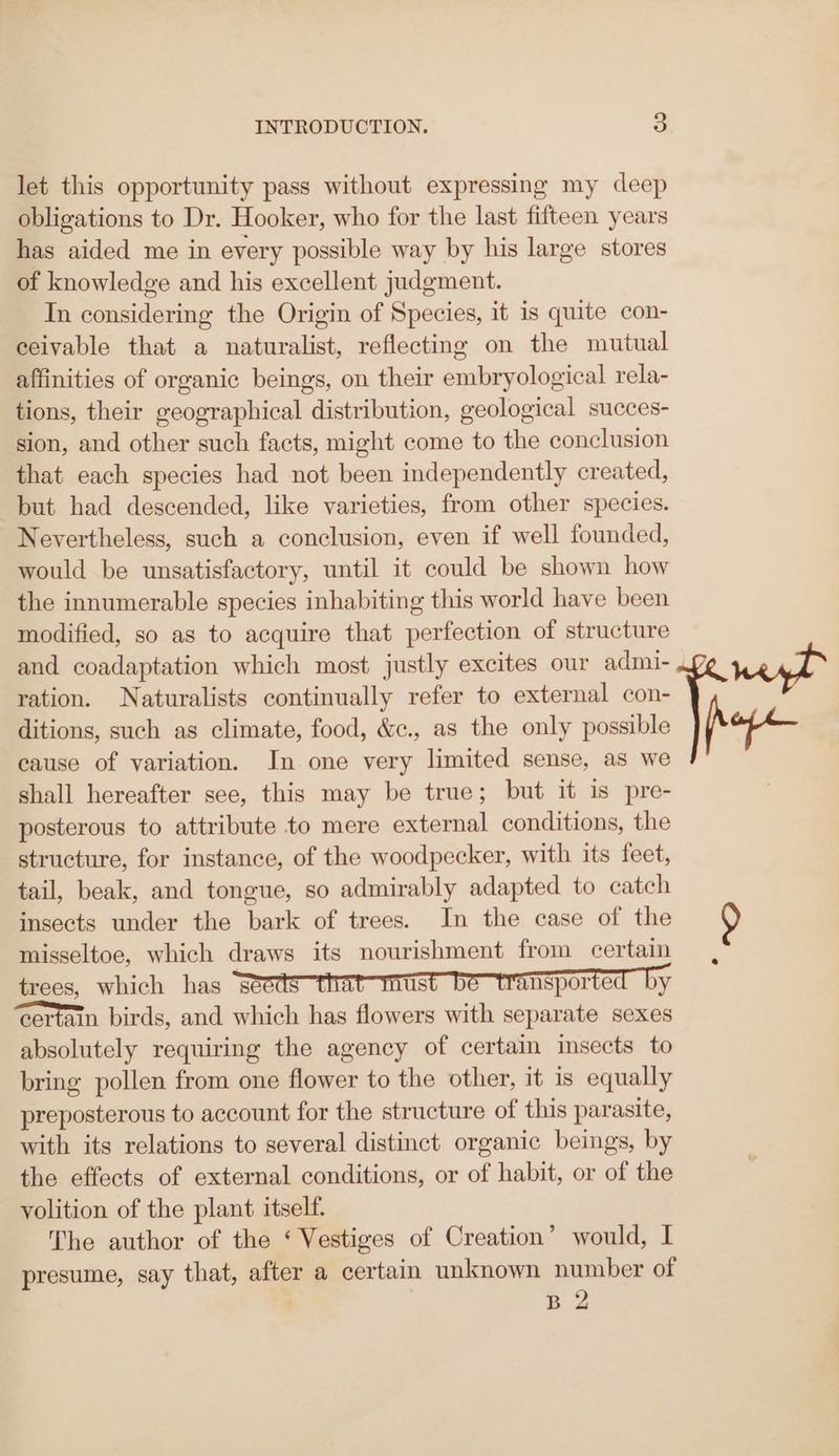 let this opportunity pass without expressing my deep obligations to Dr. Hooker, who for the last fifteen years has aided me in every possible way by his large stores of knowledge and his excellent judgment. In considering the Origin of Species, it is quite con- ceivable that a naturalist, reflecting on the mutual affinities of organic beings, on their embryological rela- tions, their geographical distribution, geological succes- sion, and other such facts, might come to the conclusion that each species had not been independently created, but had descended, like varieties, from other species. Nevertheless, such a conclusion, even if well founded, would be unsatisfactory, until it could be shown how the innumerable species inhabiting this world have been modified, so as to acquire that perfection of structure ration. Naturalists continually refer to external con- ditions, such as climate, food, &c., as the only possible cause of variation. In one very limited sense, as we shall hereafter see, this may be true; but it is pre- posterous to attribute to mere external conditions, the structure, for instance, of the woodpecker, with its feet, tail, beak, and tongue, so admirably adapted to catch insects under the bark of trees. In the case of the misseltoe, which draws its nourishment from certain trees, which has seeds us ansported by certain birds, and which has flowers with separate sexes absolutely requiring the agency of certain insects to bring pollen from one flower to the other, it is equally preposterous to account for the structure of this parasite, with its relations to several distinct organic beings, by the effects of external conditions, or of habit, or of the volition of the plant itself. The author of the ‘ Vestiges of Creation’ would, I presume, say that, after a certain unknown number of B 2
