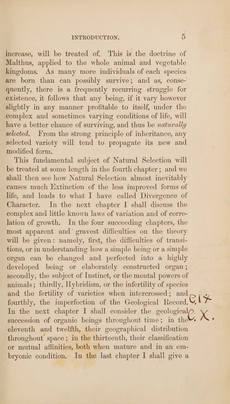 increase, will be treated of. This is the doctrine of Malthus, applied to the whole animal and vegetable kingdoms. As many more individuals of each species are born than can possibly survive; and as, conse- quently, there is a frequently recurring struggle for existence, it follows that any being, if it vary however slightly in any manner profitable to itself, under the complex and sometimes varying conditions of life, will have a better chance of surviving, and thus be naturally selected. From the strong principle of inheritance, any selected variety will tend to propagate its new and modified form. This fundamental subject of Natural Selection will be treated at some length in the fourth chapter; and we shall then see how Natural Selection almost inevitably causes much Extinction of the less improved forms of life, and leads to what I have called Divergence of Character. In the next chapter I shall discuss the complex.and little known laws of variation and of corre- lation of growth. In the four succeeding chapters, the most apparent and’ gravest difficulties on the theory will be given: namely, first, the difficulties of transi- tions, or in understanding how a simple being or a simple organ can be changed and perfected into a highly developed being or elaborately constructed organ ; secondly, the subject of Instinct, or the mental powers of animals; thirdly, Hybridism, or the infertility of species and the fertility of varieties when intercrossed; and fourthly, the imperfection of the Geological Record. Cty succession of organic beings throughout time; in the eleventh and twelfth, their geographical distribution throughout’ space; in the thirteenth, their classification or mutual affinities, both when mature and in an em- bryonic condition. In the last chapter I shall give a