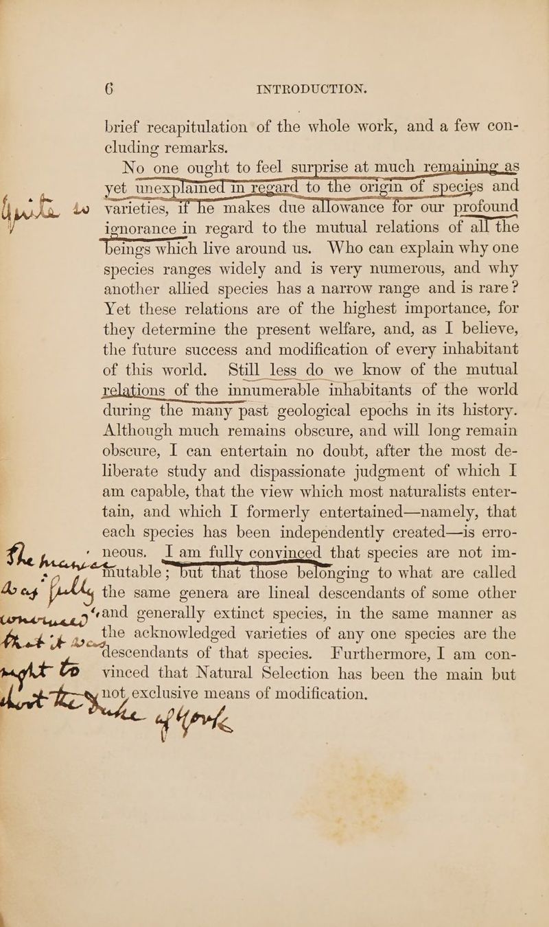 pte Bei cis, Meg” 6 INTRODUCTION. brief recapitulation of the whole work, and a few con- cluding remarks. No one ought to feel surprise at much remajning_as varieties, If he makes due allowance for our profound ionorance in regard to the mutual relations of all the bames which live around us. Who can explain why one species ranges widely and is very numerous, and why another allied species has a narrow range and is rare? Yet these relations are of the highest importance, for they determine the present welfare, and, as I believe, the future success and modification of every inhabitant of this world. Still less do we know of the mutual relations of the innumerable inhabitants of the world during the many past geological epochs in its history. Although much remains obscure, and will long remain obscure, I can entertain no doubt, after the most de- liberate study and dispassionate judgment of which I am capable, that the view which most naturalists enter- tain, and which I formerly entertained—namely, that each species has been independently created—is erro- the same genera are lineal descendants of some other the acknowledged varieties of any one species are the descendants of that species. Furthermore, I am con- vinced that Natural Selection has been the main but {0%