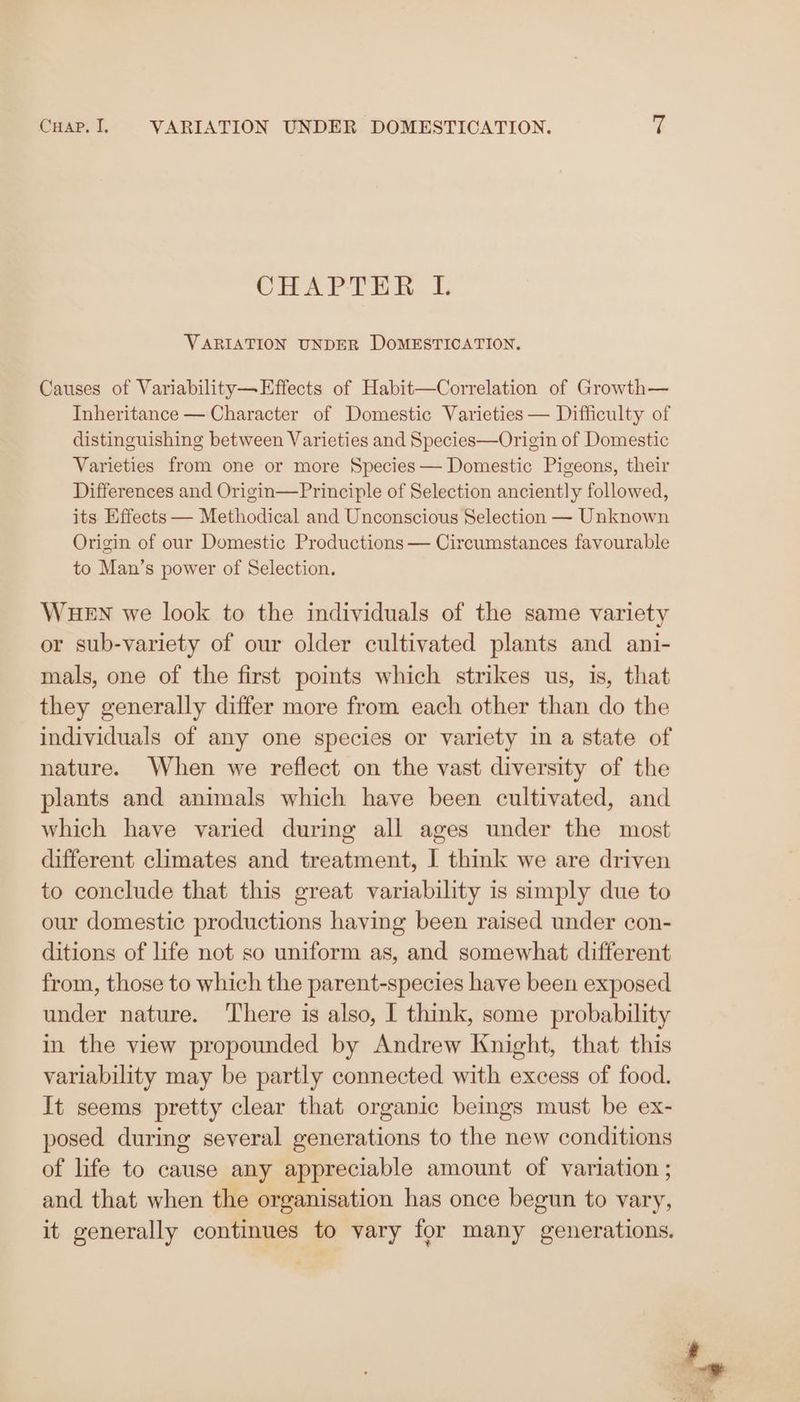 CHAPTER IL VARIATION UNDER DOMESTICATION. Causes of Variability—Effects of Habit—Correlation of Growth— Inheritance — Character of Domestic Varieties — Difficulty of distinguishing between Varieties and Species—Origin of Domestic Varieties from one or more Species — Domestic Pigeons, their Differences and Origin—Principle of Selection anciently followed, its Effects — Methodical and Unconscious Selection — Unknown Origin of our Domestic Productions — Circumstances favourable to Man’s power of Selection. WHEN we look to the individuals of the same variety or sub-variety of our older cultivated plants and ani- mals, one of the first points which strikes us, is, that they generally differ more from each other than do the individuals of any one species or variety in a state of nature. When we reflect on the vast diversity of the plants and animals which have been cultivated, and which have varied during all ages under the most different climates and treatment, J think we are driven to conclude that this great variability is simply due to our domestic productions having been raised under con- ditions of life not so uniform as, and somewhat different from, those to which the parent-species have been exposed under nature. ‘There is also, I think, some probability in the view propounded by Andrew Knight, that this variability may be partly connected with excess of food. It seems pretty clear that organic beings must be ex- posed during several generations to the new conditions of life to cause any appreciable amount of variation ; and that when the organisation has once begun to vary, it generally continues to vary for many generations.