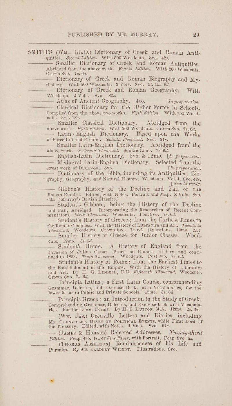 SMITH’S (Wm., LL.D.) Dictionary of Greek and Roman Anti- . quities. Second Edition. With 500 Woodcuts. 8vo. 42s, Smaller Dictionary of Greek and Roman Antiquities. Abridged from the above work. Fourth Edition. With 200 Woodcuts. Crown 8vo. 7s. 6d. Dictionary of Greek and Roman Biography and My- thology. With 500 Woodeuts. 3 Vols. 8yvo. 51. 15s. 6d. —_— . Dictionary of Greek and Roman Geography. With Woodcuts. 2 Vols. 8vo. 80s. Atlas of Ancient Geography. 4to. [In preparation. Classical Dictionary for the Higher Forms in Schools. Compiled from the above two works. JSifth Edition. ‘With 750 Wood- cuts. S8vo. 18s. Smaller Classical Dictionary. Abridged from the above work. Fifth Edition. With 200 Woodcuts. Crown 8vo. 7s. 6d. ——— - [atin- English Dictionary. Based upon the Works of Forcellini and Freund. Seventh Thousand. 8vo. 21s. —— Smaller Latin-English Dictionary. Abridged from‘ the above work. Sixteenth Thousand. Square 12mo. 7s. 6d, ——_— [inglish-Latin Dictionary. 8vo. & 12mo. [Jn preparation. Medieval Latin-English Dictionary. Selected from the great work of DucanaE. 8vo. s (In preparation, Dictionary of the Bible, including its Antiquities, Bio- graphy, Geography, and Natural History. Woodcuts. Vol. 1. 8vo. 42s, [ Nearly ready. Gibbon’s History of the Decline and Fall of the Roman Empire. Edited, with Notes. Portrait and Map. 8 Vols. 8vo. 60s. (Murray’s British Classics.) Student's Gibbon; being the History of the Decline and Fall, Abridged. Incorporating the Researches of Recent Com- mentators. Six/h Thousand. Woodcuts. Post 8vo. 7s. 6d. — — Student’s History of Greece ; from the Earliest Times to the RomanConquest. With the History of Literature and Art. Twentieth Thousand. Woodcuts. Crown 8yo. 7s.6d. (Questions, 12mo. 2s.) Smaller History of Greece for Junior Classes. Wood- cutis. 12mo. 3s.6d. — $tudent’s Hume. <A History of England from the Invasion of Julius Cesar. Based on Hume’s History, and conti- nued to 1858. Tenth Thousand. Woodcuts. Post 8vo. 7s. 6d. __._ — §tudent’s History of Rome; from the Earliest Times to the Establishment of the Empire. With the History of Literature and Art. By H. G. Lippretyi, D.D. Lifteenth Thousand. Woodcuts. Crown 8vo. 7s. 6d. Principia Latina ; a First Latin Course, comprehending Grammar, Delectus, and Exercise Book, with Vocabularies, for the lower forms in Public and Private Schools. 12mo. 3s. 6d. ____._—. Principia Greeea ; an Introduction to the Study of Greek. Comprebending Grammar, Delectus, and Exercise-book with Vocabula- ries. For tbe Lower Forms. By H. E. Hurron, M.A. 12mo. 2s. 6a, (Wm. Jas.) Grenville Letters and Diaries, including Mr. GReNvILLE’s Diary oF PoxiricAL Events, while First Lord of the Treasury. Edited, with Notes. 4 Vols. 8vo. 64s. (James & Horacz) Rejected Addresses. Twenty-third Edition. Feap.8vo. 1s.,or Fine Paper, with Portrait. Feap. 8vo. 5s. (Tuomas AssHeToN) Reminiscences of his Life and Pursuits. By Sir EanpLey WIiLMoT. Illustrations. 8yo.