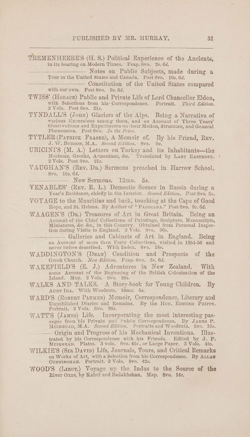 TREMENHEERE'S (H. S.) Political Experience of the Ancients, in its bearing on Modern Times. Feap.8vo. 2s. 6d. Notes on Public Subjects, made during a Tour in the United States and Canada. Post 8vo. 10s. 6d. Constitution of the United States compared with ourown. Post 8vo. Qs. 6d. TWISS’ (Horace) Public and Private Life of Lord Chancellor Eldon, with Selections from his- Correspondence. Portrait. Third Edition. 2 Vols. Post 8vo. 21s. TYNDALL’S (Joun) Glaciers of the Alps. Being a Narrative of various Excursions amotg them, and an Account of Three Years’ Observations and Experiments on their Motion, Structure, and General Phenomena. Post 8vo. Jn the Press. TYTLER (Parriok Fraser), A Memoir of. By his Friend, Rev. J. W. Bureon, M.A. Second Edition. 8vo. Qs. UBICIN’S (M. A.) Letters on Turkey and its Inhabitants—the Moslems, Greeks, Armenians, &c. Translated by Lapy EASTHOPE. 2 Vols. Post 8vo. 21s. VAUGHAN’S (Rey. Dr.) Sermons preached in Harrow School, 8vo. 10s. 6d. a New Sermons. 12mo. ds. VENABLES’ (Rev. R. L.) Domestic Scenes in Russia during a Year’s Residence, chiefly in the Interior. Second Edition. Post 8vo. 5s. VOYAGE to the Mauritius and back, touching at the Cape of Good Hope, and St. Helena. By Author of “ Papprana.” Post 8vo. 9s. 6d. WAAGEN’S (Dr.) Treasures of Art in Great Britain. Being an Account of the Chief Collections of Paintings, Sculpture, Manuscripts, Miniatures, &c, &c., in this Country. Obtained from Personal Inspec- tion during Visits to England. 3 Vols. 8vo. 36s. Galleries and Cabinets of Art in England. Being an Account of more than Forty Collections, visited in 1854-56 and never before described. With Index. 8vo. 18s. WADDINGTON’S (Dzan) Condition and Prospects of the Greek Church. New Edition. Feap.8vo. 3s. 6d. WAKEFIELD’S (E. J.) Adventures in New Zealand. With some Account of the Beginning of the British Colonisation of the Island. Map. 2 Vols. 8vo. 28s. WALKS AND TALKS. A Story-book for Young Children, By Aunt IpA. With Woodcuts. 16mo. 5s. WARD’S (Ropert Puumer) Memoir, Correspondence, Literary and Unpublished Diaries and Remains, By the Hon. Epmunp Puipps. Portrait. 2 Vols. 8vo. 28s. WATTS (James) Life. Incorporating the most interesting pas- sages from his Private and Public Correspondence. By JAmEs P. MouirgeaD, M.A. Second Edition. Portraits and Woodeuts. 8vo. 16s. —— Origin and Progress of his Mechanical Inventions. Illus- trated by his Correspondence with his Friends. Edited by J. P. MuigHEAD. Plates. 3vols. 8vo. 45s.,or Large Paper. 3 Vols. 4to. WILKIWP’S (Sr1r Davin) Life, Journals, Tours, and Critical Remarks on Works of Art, with a Selection from his Correspondence. By ALLAN CUNNINGHAM. Portrait. 3 Vols. 8vo. 42s, WOOD'S (Linur.) Voyage up the Indus to the Source of the River Oxus, by Kabul and Badakhshan, Map, 8vo. 14s.