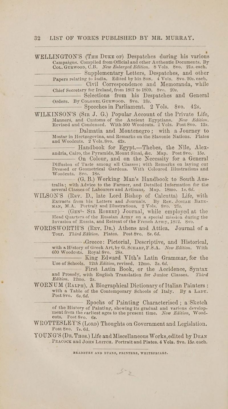 . ‘ WELLINGTON’S (Tue Dvuxz or) Despatches during his various Campaigns. Compiled from Official and other Authentic Documents. By Cou. Gurwoop, C.B. New Enlarged Edition. 8 Vols. 8vo. 21s. each. Supplementary Letters, Despatches, and other Papers relating to India. Edited by his Son. 4 Vols. 8vo. 20s. each. Civil Correspondence and Memoranda, while Chief Secretary for Ireland, from 1807 to 1809. Svo. 20s. Selections from his Despatches and General Orders. By CoLONEL GuRWoOD. 8vo. 18s. Speeches in Parliament. 2 Vols. 8vo. 42s. WILKINSON’S (Sir J. G.) Popular Account of the Private Life, Manners, and Customs of the Ancient Egyptians. New dition. Revised and Condensed. With 500 Woodcuts. 2 Vols. Post 8vo. 12s. Dalmatia and Montenegro; with a Journey to Mostar in Hertzegovina, and Remarks on the Slavonic Nations. Plates and Woodcuts. 2 Vols.8vo. 42s. — Handbook for Egypt.—Thebes, the Nile, Alex- andria, Cairo, the Pyramids, Mount Sinai, &c. Map. Post 8vo., 15s. On Colour, and on the Necessity for a General Diffusion of Taste among all Classes; with Remarks on laying cut Dressed or Geometrical Gardens. With Coloured Illustrations and Woodeuts. 8vo. 18s. — (G. B.) Working Man’s Handbook to South Aus- tralia; with Advice to the Farmer, and Detailed Information for the several Classes of Labourers and Artisans. Map. 18mo. 1s. 6d. WILSON’S (Rev. D., late Lord Bishop of Caleutta) Life, with Extracts from his Letters and Journals. By Rev. JosIAH BATE- man, M.A. Portrait and Illustrations, 2 Vols. 8yo. 28s. — (Gent. Sir Roserr) Journal, while employed at the Head Quarters of the Russian Army on a special mission during the Invasion of Russia, and Retreat of the French Army, 1812. S8vyo. WORDSWORTH’S (Rev. Dr.) Athens and Attica. Journal of a Tour. Third Edition. Plates. Post 8vo. 8s. 6d. = *Greece: Pictorial, Descriptive, and Historical, with a History of Greek Art, by G.Scuarr,F.S.A. New Edition. With 600 Woodeuts. Royal 8vo. 28s. : King Edward VIth’s Latin Grammar, for the Use of Schools. 12th Edition, revised. 12mo. 3s. 6d. —————— First Latin Book, or the Accidence, Syntax and Prosody, with English Translation for Junior Classes. Third Edition. 12mo, 2s. WORNUM (Rapa), A Biographical Dictionary of Italian Painters : with a Table of the Contemporary Schools of Italy. By a Lapy. Post 8vo. 6s. 6d. Epochs of Painting Characterised ; a Sketch of the History of Painting, showing its gradual and various develop- ment from the earliest ages to the present time. New Edition, Wood- cuts. Post 8vo. 6s. WROTTESLEY’S (Lorp) Thoughts on Government and Legislation. Post 8vo. 7s. 6d. YOUNG'S (Dr. Tuos.) Life and Miscellaneous Works,edited by Dean _ PEACOCK and Joun Lerron. Portrait and Plates. 4 Vols. Svo. 15s. each. BRADBURY AND EVANS, PRINTERS, WHITEFRIARS,
