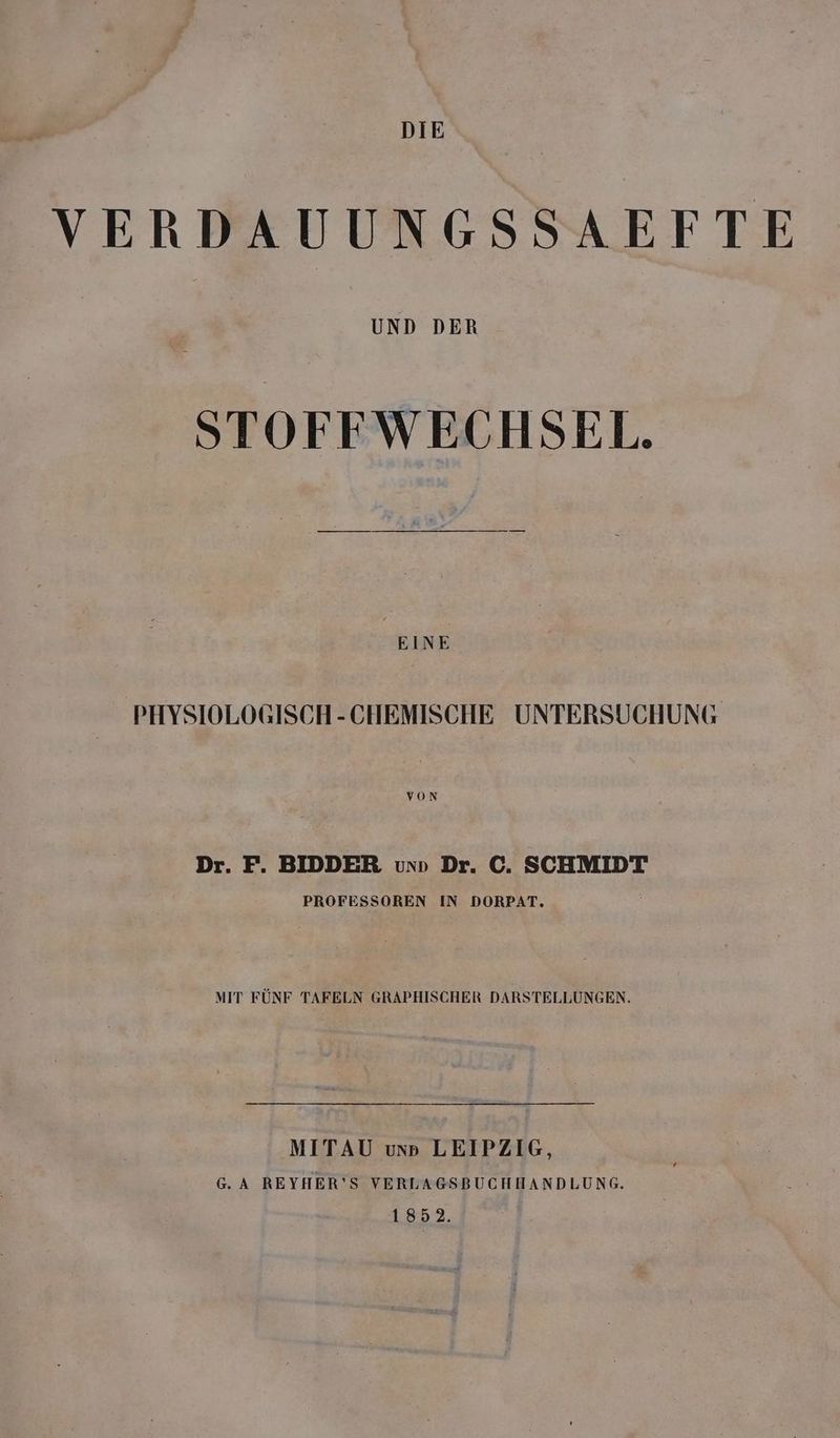 DIE VERDAUUNGSSAEFTE UND DER STOFFWECHSEL. EINE PHYSIOLOGISCH-CHEMISCHE UNTERSUCHUNG VON Dr. F. BIDDER vun Dr. C. SCHMIDT PROFESSOREN IN DORPAT. MIT FÜNF TAFELN GRAPHISCHER DARSTELLUNGEN. MITAU unp LEIPZIG, G.A REYHER’S VERLAGSBUCHHANDLUNG. 1852.