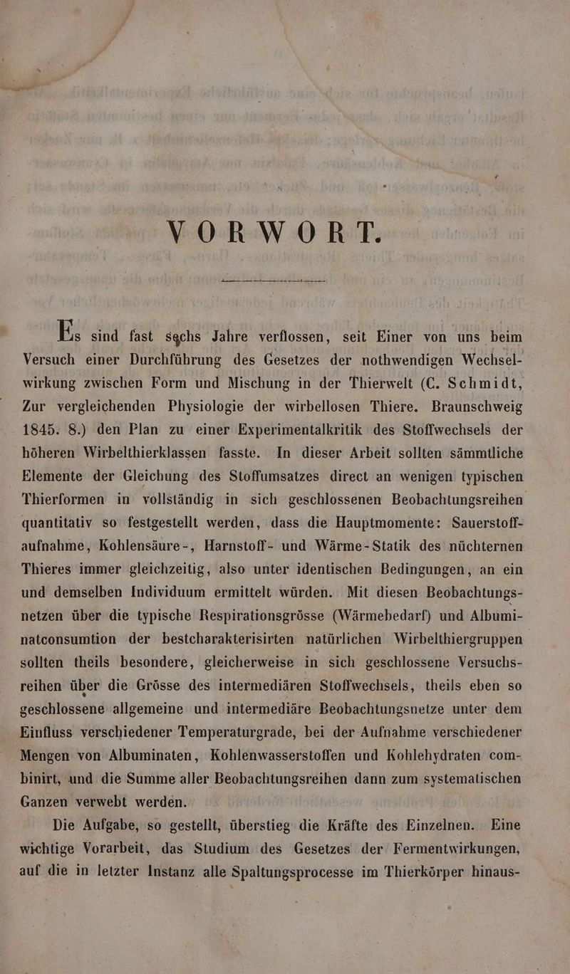 VORWORT. EIERBEF ET BEL TEFLEENEFTEREI E; sind fast sgchs Jahre verflossen, seit Einer von uns beim Versuch einer Durchführung des Gesetzes der nothwendigen Wechsel- wirkung zwischen Form und Mischung in der Thierwelt (C. Schmidt, Zur vergleichenden Physiologie der wirbellosen Thiere. Braunschweig 1845. 8.) den Plan zu einer Experimentalkritik des Stoffwechsels der höheren Wirbelthierklassen fasste. In dieser Arbeit sollten sämmtliche | Elemente der Gleichung des Stoffumsatzes direct an wenigen typischen Thierformen in vollständig in sich geschlossenen Beobachtungsreihen quantitativ so festgestellt werden, dass die Hauptmomente: Sauerstoff- aufnahme, Kohlensäure-, Harnstoff- und Wärme- Statik des nüchternen Thieres immer gleichzeitig, also unter identischen Bedingungen, an ein und demselben Individuum ermittelt würden. Mit diesen Beobachtungs- netzen über die typische Respirationsgrösse (Wärmebedarf) und Albumi- natconsumtion der bestcharakterisirten natürlichen Wirbeltkiergruppen sollten theils besondere, gleicherweise in sich geschlossene Versuchs- reihen über die Grösse des intermediären Stoffwechsels, theils eben so geschlossene allgemeine und intermediäre Beobachtungsnetze unter dem Einfluss verschiedener Temperaturgrade, bei der Aufnahme verschiedener Mengen von Albuminaten, Kohlenwasserstoffen und Kohlehydraten com- binirt, und die Summe aller Beobachtungsreihen dann zum systematischen Ganzen verwebt werden. | | Die Aufgabe, so gestellt, überstieg die Kräfte des Einzelnen. Eine wichtige Vorarbeit, das Studium: des Gesetzes der Fermentwirkungen, auf die in letzter Instanz alle Spaltungsprocesse im Thierkörper hinaus-