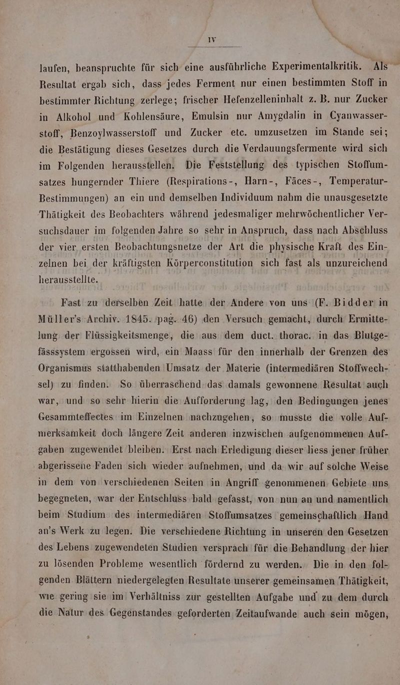 laufen, beanspruchte für sich eine ausführliche Experimentalkritik. As Resultat ergab sich, dass jedes Ferment nur einen bestimmten Stoff in bestimmter Richtung zerlege; frischer Hefenzelleninhalt z. B. nur Zucker in Alkohol und Kohlensäure, Emulsin nur Amygdalin in Cyanwasser- stoff, Benzoylwasserstoff und Zucker etc. umzusetzen im Stande sei; die Bestätigung dieses Gesetzes durch die Verdauungsfermente wird sich im Folgenden herausstellen. Die Feststellung des typischen Stoffum- satzes hungernder Thiere (Respirations-, Harn-, Fäces-, Temperatur- Bestimmungen) an ein und demselben Individuum nahm die unausgesetzte Thätigkeit des Beobachters während jedesmaliger mehrwöchentlicher Ver- suchsdauer im folgenden Jahre so sehr in Anspruch, dass nach Abschluss der vier ersten Beobachtungsnetze der Art die physische Kraft des Ein- zelnen bei der kräftigsten Körperconstitution sich fast als unzureichend herausstellte. Fast zu ‘derselben Zeit hatte der Andere von uns (F. Bidder in Müller’s Archiv. 1845. pag. 46) den Versuch gemacht, durch Ermitte- lung: der Flüssigkeitsmenge, die aus dem duct. thorac. in das Blutge- fässsystem ergossen wird, ein Maass für den innerhalb der Grenzen des Organismus siatthabenden Umsatz der Materie (intermediären Stoffwech- sel) zu finden. So überraschend.das damals gewonnene Resultat auch war, und so sehr hierin die Aufforderung lag, ‚den Bedingungen jenes Gesammteffeetes ım Einzelnen nachzugehen, so: musste die volle. Auf- merksamkeit doch längere Zeit anderen inzwischen aufgenommenen Auf- gaben zugewendet bleiben. Erst nach Erledigung dieser liess jener früher ‚abgerissene Faden sich wieder aufnehmen, und da wir auf solche Weise in dem von verschiedenen Seiten in Angriff genommenen: Gebiete uns begegneten, war der Entschluss bald: gefasst, von'nun an und namentlich beim Studium des intermediären ‚Stoffumsatzes gemeinschaftlich Hand an’s Werk zu legen. Die verschiedene Richtung in unseren den Gesetzen des Lebens zugewendeten Studien versprach für die Behandlung der hier zu lösenden Probleme wesentlich fördernd zu werden. Die in den fol- genden Blättern niedergelegten Resultate unserer gemeinsamen Thätigkeit, wıe gering 'sie im Verhältniss zur gestellten Aufgabe und zu dem durch die Natur des Gegenstandes geforderten Zeitaufwande auch sein mögen,