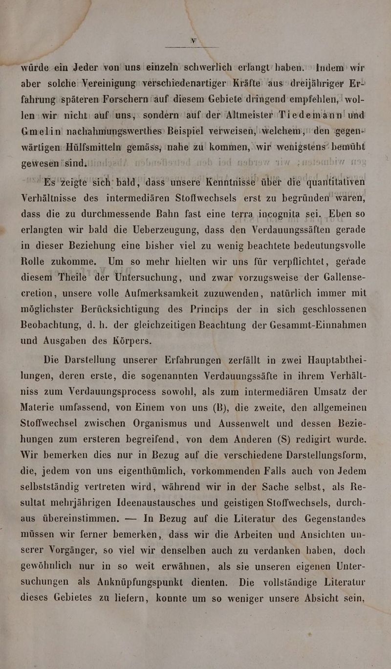 würde. ein Jeder von uns einzeln schwerlich erlangt’ haben. ' Indem’ wir aber solche Vereinigung: verschiedenartiger Kräfte aus 'dreijähriger Er- fahrung späteren Forschern auf diesem Gebiete dringend empfehlen, wol- len : wir: nicht: auf: uns), sondern auf der Altmeister Tiedemann' und Gmelin' nachahmungswerthes' Beispiel verweisen, 'welchem;,'' den 'gegen- wärtigen: Hülfsmitteln gemäss, nahe zu kommen,. wir wenigstens‘ bemüht gewesen sind. | | Es'zeigte sich bald, dass unsere Kenntnisse über die quantitativen Verhältnisse des intermediären Stoffwechsels erst zu begründen waren, dass die zu durchmessende Bahn fast eine terra incognita sei. Eben so erlangten wir bald die Ueberzeugung, dass den Verdauungssäften gerade in dieser Beziehung eine bisher viel zu wenig beachtete bedeutungsvolle Rolle zukomme. Um so mehr hielten wir uns für verpflichtet, gerade diesem Theile der Untersuchung, und zwar vorzugsweise der Gallense- cretion, unsere volle Aufmerksamkeit zuzuwenden, natürlich immer mit möglichster Berücksichtigung des Prineips der in sich geschlossenen Beobachtung, d.h. der gleichzeitigen Beachtung der Gesammt-Einnahmen und Ausgaben des Körpers. Die Darstellung unserer Erfahrungen zerfällt in zwei Hauptabthei- lungen, deren erste, die sogenannten Verdauungssäfte in ihrem Verhält- niss zum Verdauungsprocess sowohl, als zum intermediären Umsatz der Materie umfassend, von Einem von uns (B), die zweite, den allgemeinen Stoffwechsel zwischen Organismus und Aussenwelt und dessen Bezie- hungen zum ersteren begreifend, von dem Anderen (S) redigirt wurde. Wir bemerken dies nur in Bezug auf die verschiedene Darstellungsform, die, jedem von uns eigenthümlich, vorkommenden Falls auch von Jedem selbstständig vertreten wird, während wir in der Sache selbst, als Re- sultat mehrjährigen Ideenaustausches und geistigen Stoffwechsels, durch- aus übereinstimmen. — In Bezug auf die Literatur des Gegenstandes müssen wir ferner bemerken, dass wir die Arbeiten und Ansichten un- serer Vorgänger, so viel wir denselben auch zu verdanken haben, doch gewöhnlich nur in so weit erwähnen, als sie unseren eigenen Unter- suchungen als Anknüpfungspunkt dienten. Die vollständige Literatur dieses Gebietes zu liefern, konnte um so weniger unsere Absicht sein,