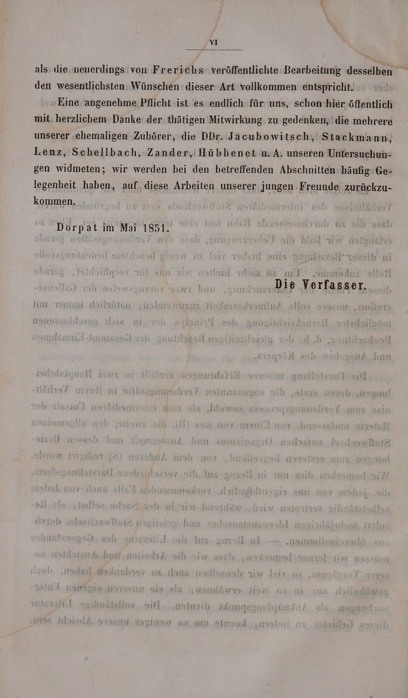 als; die ‚neuerdings von Frerichs veröffentlichte Bearbeitung desselben den wesentlichsten: Wünschen: dieser: Art vollkommen entspricht. Eine angenehme Pflicht ist. 'es endlich: für uns, schon hier öffentlich mit, herzlichem Danke: der thätigen Mitwirkung: zu gedenken, die mehrere unserer ehemaligen ‚Zuhörer, die DDr. Jacubowitsch,, Stackmann;, Lenz, Schellbach, Zander,’ Hübbenet u.A. unseren Untersuchun- gen widmeten; wir werden bei den betreffenden Abschnitten: häufig’Ge- legenheit haben, auf, diese Arbeiten unserer: jungen - Freunde: zurückzu- kommen. Dorpat im Mai 1851. z ‚Die Verfasser.
