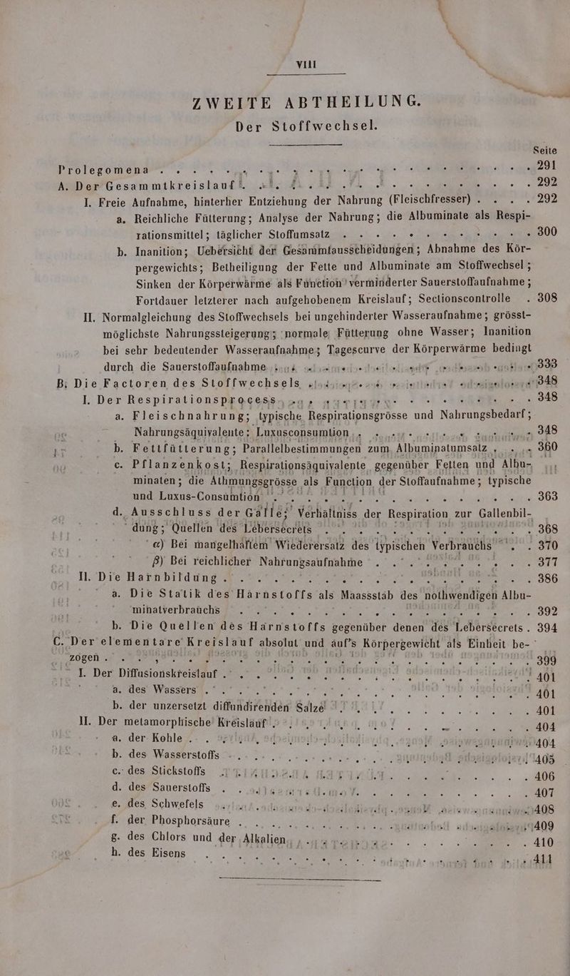 vual ZWEITE ABTHEILUNG. Der Stoffwechsel. Seite Prolegomena . . re BE 291 A. Der ea kr Ah: . ER -, 292 I. Freie Aufnahme, hinterher Entziehung Ar une (Fieischtresshr] * BU 29E a. Reichliche Fütterung; Analyse der Nahrung; die Albuminate als Respi- rationsmittel; täglicher Stoffumsatz . » » : . . . 300 b. Inanition; Uebersicht der Gesammlausscheidungen ; rer Ahr Kor- pergewichts; Betheiligung der Fette und Albuminate am Stoffwechsel ; Sinken der Körperwärme als Function verminderter Sauerstoffaufnahme ; Fortdauer letzterer nach aufgehobenem Kreislauf; Sectionscontrolle . 308 II. Normalgleichung des Stoffwechsels bei ungehinderter Wasseraufnahme; grösst- möglichste Nahrungssteigerung'; 'normale; Fütterung ohne Wasser; Inanition bei sehr bedeutender Wasseraufnahme; Tagescurve der Körperwärme bedingt durch die Sauerstoffaufnahme ....:s y ten dasiloliseiit ‚adbsazab »gaklaır 333 B:; Die Factoren des Stoffwechsels „indem. io ; u see l. Der Respirationspracess,.u, ;« ee, . 348 a. Fleischnahrung; typische Respirationsgrösse An Nah i Nahrungsäquivalente; ‚Luxusconsumtion gar OR sch Aemme 348 b. Fettfütterung; Parallelbestimmungen zum een er er .. 360 c. Pflanzenkost; ‚Respirationsäquivyalente_ gegenüber Felten und Albu- , minaten; die Alimungsgrösse als Function ger Stoffaufnahme;; typische und Laxus-Consahhidn Bee en. RR erste See 368 d., Ausschluss der Galle; Verhälinide. det Respiration zur eur: “ dung; Quellen des Lebersecrets a sa sog ‘@) Bei mangelhaflem Wiederersatz des ispischen Verbraiähs ....870 ß) Bei reichlicher Nahrungsaufnahme BR ie 23,080 500 Saat be A le: 5 | Fi us N. Die Harnbildung. .°'.'. N, KERN ei . 386 a. Die Statik des Här nstoffs als Manssstäb des nie Albu- minatverbraüchs . . . . Er ..392 b. Die Quellen des Härnstoffs kegenüber a ih Lebörsberets . 394 C. Der er EN anauLL. und ar Körpergewicht 2 Einheit be- ‚zögen . 99 Fi EUne.. . 1 ee een: ; I Der Diffasiohekteicidur SE a a ee Hnaie 401 a. des’ Wassers .“ .'. j RSS. =. igoloiayıf 401 b. der unzersetzt ale gl \ 5,7: A 9 © GONE PER MR: 401 II. Der metamorpkische Kreisläuf‘. SERS TBB, MON, 404 - @. der-Kohle .: . 3° | Monika TREE SETRNASTATRISHEHB ET OT 122 SAIWEBARRATFIANA b. des Wasserstoffls - .- .- , ., De; sy R Ad e.: des Stickstoflis TTIAHD2GA La Be Bi i = d. des’Sauerstofls . . oylsemseli.maY a 407 Be, Schwere|s sarieia adasane label AR kein f. der Phosphorsäure . . DE FIT ni ER - no 8. des Chlors und der Mkalien, ” ira : Kaammaenaa:. .:: Same. 410 “des.Eisens . . Sc ‘ 411