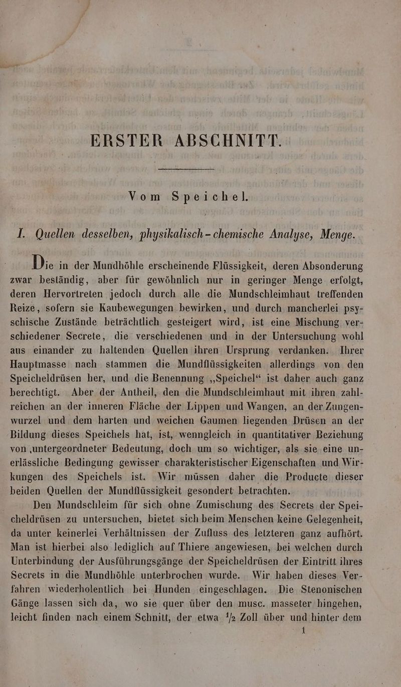 ERSTER ABSCHNITT. Vom Speichel. I. Quellen desselben, physikalisch- chemische Analyse, Menge. Di. in der Mundhöhle erscheinende Flüssigkeit, deren Absonderung zwar beständig, aber für gewöhnlich nur in geringer Menge erfolgt, deren Hervortreten jedoch durch alle die Mundschleimhaut treffenden Reize, sofern sie Kaubewegungen bewirken, und durch mancherlei psy- schische Zustände beträchtlich gesteigert wird, ist eine Mischung ver- schiedener Secrete, die verschiedenen und in der Untersuchung wohl aus einander zu haltenden Quellen ihren Ursprung verdanken. Ihrer Hauptmasse nach stammen die Mundflüssigkeiten allerdings von den Speicheldrüsen her, und die Benennung „Speichel“ ist daher auch ganz berechtigt. Aber der Antheil,. den die Mundschleimhaut mit ihren zahl- reichen an der inneren Fläche der Lippen und Wangen, an der Zungen- wurzel und dem harten und weichen Gaumen liegenden Drüsen an der Bildung dieses Speichels hat, ist, wenngleich in quantitativer Beziehung von ‚untergeordneter Bedeutung, doch um so wichtiger, als sie eine un- erlässliche Bedingung gewisser charakteristischer Eigenschaften und Wir- kungen des Speichels ist. Wir müssen daher die Producte dieser beiden Quellen der Mundflüssigkeit gesondert betrachten. Den Mundschleim für sich ohne Zumischung ‚des Secrets der Spei- cheldrüsen zu untersuchen, bietet sich beim Menschen keine Gelegenheit, da unter keinerlei Verhältnissen der Zufluss des letzteren ganz aufhört. Man ist hierbei also lediglich auf Thiere angewiesen, bei welchen durch Unterbindung der Ausführungsgänge der Speicheldrüsen der Eintritt ihres Secrets in die Mundhöhle unterbrochen wurde. Wir haben dieses Ver- fahren wiederholentlich bei Hunden eingeschlagen. Die Stenonischen Gänge lassen sich da, wo sie quer über den musc. masseter hingehen, leicht finden nach einem Schnilt, der ‚etwa !/2 Zoll über und hinter dem ir