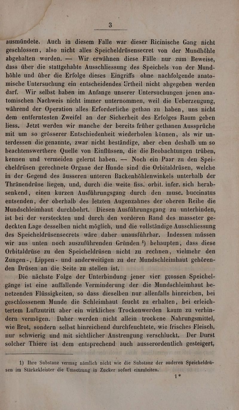 ausmündete. Auch in diesem Falle war dieser Ricinische Gang nicht geschlossen, also nicht alles Speicheldrüsensecret von der Mundhöhle abgehalten worden. — Wir erwähnen diese Fälle nur zum Beweise, dass über die stattgehabte Ausschliessung des Speichels von der Mund- höhle und über die Erfolge dieses Eingriffs ohne nachfolgende anato- mische Untersuchung ein entscheidendes Jrtheil nicht abgegeben werden darf. Wir selbst haben im Anfange unserer Untersuchungen jenen ana- tomischen Nachweis nicht immer unternommen, weil die Ueberzeugung, während der Operation alles Erforderliche gethan zu haben, uns nicht dem entferntesten Zweifel an der Sicherheit des Erfolges Raum geben liess. Jetzt werden wir manche der bereits früher gethanen Aussprüche mit um so grösserer Entschiedenheit wiederholen können, als wir un- terdessen die genannte, zwar nicht beständige, aber eben deshalb um so beachtenswerthere Quelle von Einflüssen, die die Beobachtungen trüben, kennen und vermeiden gelernt haben. — Noch ein Paar zu den Spei- cheldrüsen gerechnete Organe der Hunde sind die Orbitaldrüsen, welche in der ‘Gegend des äusseren unteren Backenhöhlenwinkels unterhalb der Thränendrüse liegen, und, durch die weite fiss. orbit. infer. sich herab- senkend, einen kurzen Ausführungsgang durch den musc. buccinatus entsenden, der oberhalb des letzten Augenzahnes der oberen Reihe die Mundschleimhaut durchbohrt. Diesen Ausführungsgang zu unterbinden, ist bei der versteckten und durch den vorderen Rand des masseter ge- deckten Lage desselben nicht möglich, und die vollständige Ausschliessung des Speicheldrüsensecrets wäre daher unausführbar. Indessen müssen wir aus unten noch auszuführenden Gründen !) behaupten, dass diese Orbitaldrüse zu den Speicheldrüsen nicht zu rechnen, vielmehr den Zungen-, Lippen- und anderweitigen zu der Mundschleimhaut gehören- den Drüsen an die Seite zu stellen ist. | Die nächste Folge der Unterbindung jener vier grossen Speichel- ‚gänge ist eine auffallende Verminderung der die Mundschleimhaut be- netzenden Flüssigkeiten, so dass dieselben nur .allenfalls hinreichen, bei geschlossenem Munde die Schleimhaut feucht zu erhalten, bei erleich- tertem Luftzutritt aber ein wirkliches Trockenwerden kaum zu verhin- dern vermögen. Daher werden nicht allein trockene Nahrungsmittel, wie Brot, sondern selbst hinreichend durchfeuchtete, wie frisches Fleisch, nur schwierig und mit sichtlicher Anstrengung verschluckt. Der Durst solcher Thiere ist dem entsprechend auch ausserordentlich gesteigert, 1) Ihre Substanz vermag nämlich nicht wie die Substanz der anderen Speicheldrü- sen im Stärkekleister die Umsetzung in Zucker sofort einzuleiten.