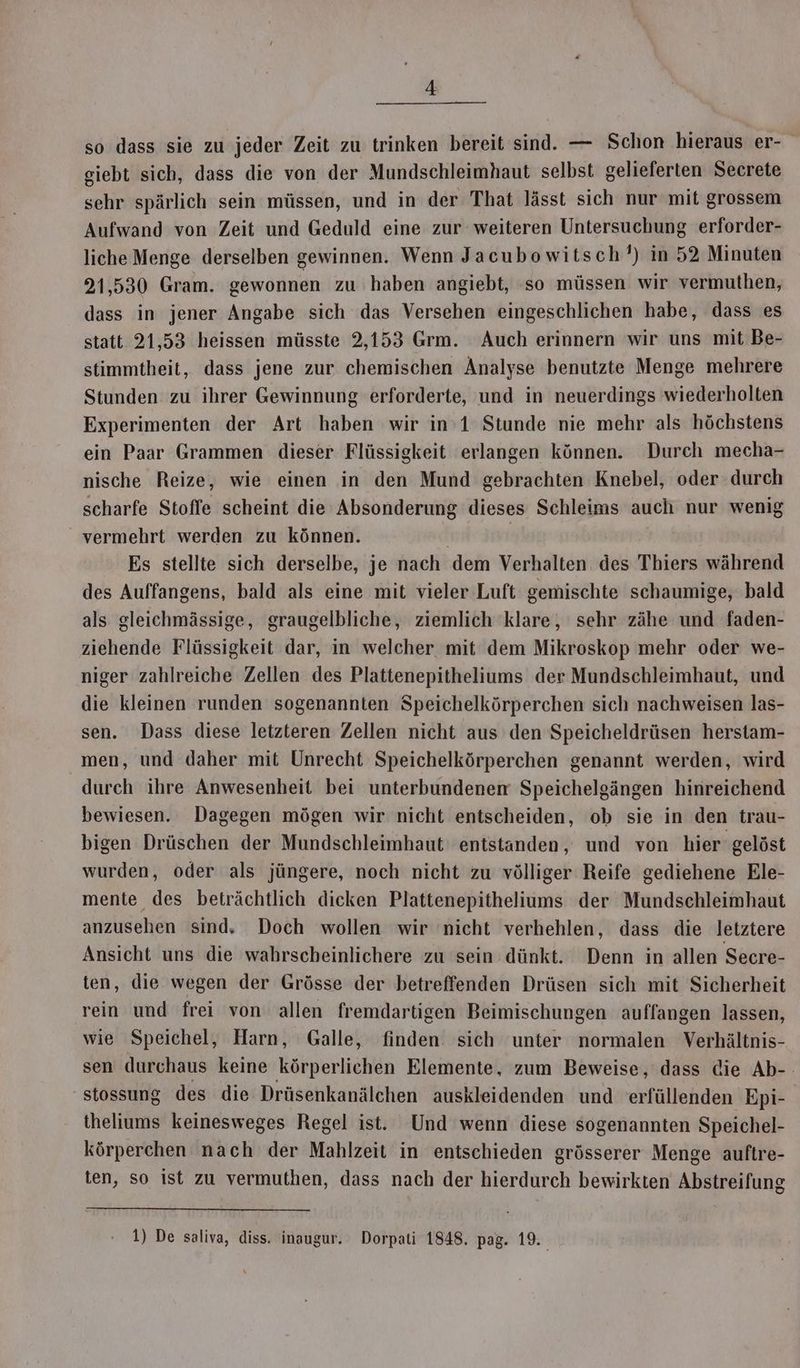 so dass sie zu jeder Zeit zu trinken bereit sind. — Schon hieraus er- giebt sich, dass die von der Mundschleimhaut selbst gelieferten Secrete sehr spärlich sein müssen, und in der That lässt sich nur mit grossem Aufwand von Zeit und Geduld eine zur weiteren Untersuchung erforder- liche Menge derselben gewinnen. Wenn Jacubowitsch’) in 52 Minuten 21,530 Gram. gewonnen zu haben angiebt, so müssen wir vermuthen, dass in jener Angabe sich das Versehen eingeschlichen habe, dass es statt 21,53 heissen müsste 2,153 Grm. Auch erinnern wir uns mit Be- stimmtheit, dass jene zur chemischen Analyse benutzte Menge mehrere Stunden zu ihrer Gewinnung erforderte, und in neuerdings wiederholten Experimenten der Art haben wir in’1 Stunde nie mehr als höchstens ein Paar Grammen dieser Flüssigkeit erlangen können. Durch mecha- nische Reize, wie einen in den Mund gebrachten Knebel, oder durch scharfe Stoffe scheint die Absonderung dieses Schleims auch nur wenig vermehrt werden zu können. | Es stellte sich derselbe, je nach dem Verhalten des Thiers während des Auffangens, bald als eine mit vieler Luft gemischte schaumige, bald als gleichmässige, graugelbliche, ziemlich 'klare, sehr zähe und faden- ziehende Flüssigkeit dar, in welcher mit dem Mikroskop mehr oder we- niger zahlreiche Zellen des Plattenepitheliums der Mundschleimhaut, und die kleinen runden sogenannten Speichelkörperchen sich nachweisen las- sen. Dass diese letzteren Zellen nicht aus den Speicheldrüsen herstam- men, und daher mit Unrecht Speichelkörperchen genannt werden, wird durch ihre Anwesenheit bei unterbundenem Speichelgängen hinreichend bewiesen. Dagegen mögen wir nicht entscheiden, ob sie in den trau- bigen Drüschen der Mundschleimhaut entstanden, und von hier gelöst wurden, oder als jüngere, noch nicht zu völliger Reife gediehene Ele- mente des beträchtlich dicken Plattenepitheliums der Mundschleimhaut anzusehen sind. Doch wollen wir nicht verhehlen, dass die letztere Ansicht uns die wahrscheinlichere zu sein dünkt. Denn in allen Secre- ten, die wegen der Grösse der betreffenden Drüsen sich mit Sicherheit rein und frei von allen fremdartigen Beimischungen auffangen lassen, wie Speichel, Harn, Galle, finden sich ‘unter normalen Verhältnis- sen durchaus keine körperlichen Elemente, zum Beweise, dass die Ab-- stossung des die Drüsenkanälchen auskleidenden und erfüllenden Epi- theliums keinesweges Regel ist. Und wenn diese sogenannten Speichel- körperchen nach der Mahlzeit in entschieden grösserer Menge auftre- ten, so ist zu vermuthen, dass nach der hierdurch bewirkten Abstreifung 1) De saliva, diss. inaugur. Dorpati 1848. pag. 19.