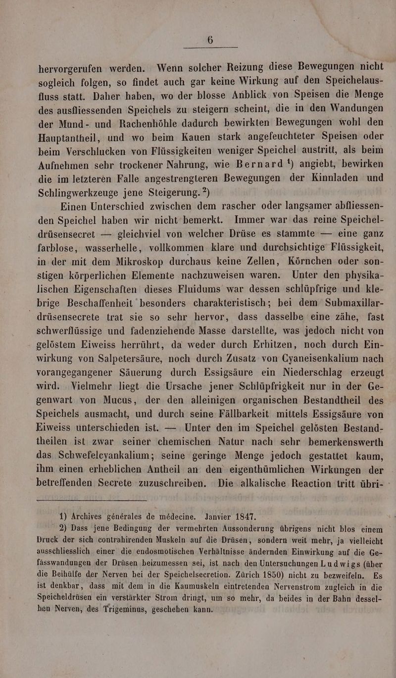hervorgerufen werden. Wenn solcher Reizung diese Bewegungen nicht sogleich folgen, so findet auch gar keine Wirkung auf den Speichelaus- fluss statt. Daher haben, wo der blosse Anblick von Speisen die Menge des ausfliessenden Speichels zu steigern scheint, die in den Wandungen der Mund- und Rachenhöhle dadurch bewirkten Bewegungen wohl den Hauptantheil, und wo beim Kauen stark 'angefeuchteter Speisen oder beim Verschlucken von Flüssigkeiten weniger Speichel austritt, als beim Aufnehmen sehr trockener Nahrung, wie Bernard !) angiebt, bewirken die im letzteren Falle angestrengteren Bewegungen der Kinnladen und Schlingwerkzeuge jene Steigerung. ?) Einen Unterschied zwischen dem rascher oder langsamer abfliessen- den Speichel haben wir nicht bemerkt. Immer war das reine Speichel- drüsensecret — gleichviel von welcher Drüse es stammte — eine ganz farblose, wasserhelle, vollkommen klare und durchsichtige Flüssigkeit, in.der mit dem Mikroskop durchaus keine Zellen, Körnchen oder son- stigen körperlichen Elemente nachzuweisen waren. Unter den physika- lischen Eigenschaften dieses Fluidums war dessen schlüpfrige und kle- brige Beschaffenheit besonders charakteristisch; bei dem Submaxillar- _ drüsensecrete trat sie so sehr hervor, dass dasselbe eine zähe, fast schwerflüssige und fadenziehende Masse darstellte, was jedoch nicht von gelöstem Eiweiss herrührt, da weder durch Erhitzen, noch durch Ein- wirkung von Salpetersäure, noch durch Zusatz von Cyaneisenkalium nach vorangegangener Säuerung durch Essigsäure ein Niederschlag erzeugt wird. Vielmehr liegt die Ursache jener Schlüpfrigkeit nur in der Ge- genwart von Mucus, der den alleinigen organischen Bestandtheil des Speichels ausmacht, und durch seine Fällbarkeit mittels Essigsäure von Eiweiss unterschieden ist. — Unter den im Speichel gelösten Bestand- theilen ist zwar seiner chemischen Natur nach sehr bemerkenswerth das Schwefeleyankalium; seine geringe Menge jedoch gestattet kaum, ihm einen erheblichen Antheil an den eigenthümlichen Wirkungen der betreffenden Secrete zuzuschreiben. Die alkalische Reaction tritt übri- ° 1) Archives generales de medecine. Janvier 1847. 2) Dass jene Bedingung der vermehrten Aussonderung übrigens nicht blos einem Druck der sich contrahirenden Muskeln auf die Drüsen, sondern weit mehr, ja vielleicht ausschliesslich einer die endosmotischen Verhältnisse ändernden Einwirkung auf die Ge- fässwandungen der Drüsen beizumessen sei, ist nach den Untersuchungen Ludwigs (über die Beihülfe der Nerven bei der Speichelsecretion. Zürich 1850) nicht zu bezweifeln. Es ist denkbar, dass mit dem in die Kaumuskeln eintretenden Nervenstrom zugleich in die Speicheldrüsen ein verstärkter Strom dringt, um so mehr, da beides in der Bahn dessel- ben Nerven, des Trigeminus, geschehen kann.