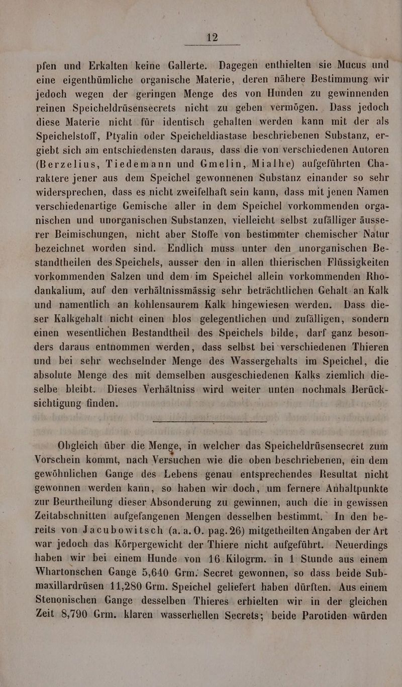 pfen und Erkalten keine Gallerte. Dagegen enthielten sie Mucus und eine eigenthümliche organische Materie, deren nähere Bestimmung wir jedoch wegen der geringen Menge des von Hunden zu gewinnenden reinen ‚Speicheldrüsensecrets nicht zu geben vermögen. . Dass jedoch diese Materie nicht für identisch gehalten werden kann mit der als Speichelstoff, Ptyalin oder Speicheldiastase beschriebenen Substanz, er- giebt sich am entschiedensten daraus, dass die von verschiedenen Autoren (Berzelius, Tiedemann und Gmelin, Mialhe) aufgeführten Cha- raktere jener aus dem Speichel gewonnenen Substanz einander so sehr widersprechen, dass es nicht zweifelhaft sein kann, dass mit jenen Namen verschiedenartige Gemische aller in dem Speichel vorkommenden orga- nischen und unorganischen Substanzen, vielleicht selbst zufälliger äusse- rer Beimischungen, nicht aber Stoffe von bestimmter chemischer Natur bezeichnet worden sind. Endlich muss unter den unorganischen Be- standtheilen des Speichels, ausser den in allen thierischen Flüssigkeiten vorkommenden Salzen und dem’im Speichel allein vorkommenden Rho- dankalium, auf den verhältnissmässig sehr beträchtlichen Gehalt-an Kalk und namentlich 'an kohlensaurem Kalk hingewiesen werden. Dass die- ser Kalkgehalt nicht einen blos gelegentlichen und zufälligen, sondern einen wesentlichen Bestandtheil' des Speichels bilde, darf ganz beson- ders daraus entnommen werden, dass selbst bei ‘verschiedenen Thieren und bei sehr wechselnder Menge des Wassergehalts im Speichel, die absolute Menge des mit demselben ausgeschiedenen Kalks ziemlich die- selbe bleibt. Dieses Verhältniss wird weiter unten nochmals Berück- sichtigung finden. | | Obgleich über die Menge, in welcher das Speicheldrüsensecret zum Vorschein kommt, nach Versuchen wie die oben beschriebenen, ein dem gewöhnlichen Gange des Lebens genau entsprechendes Resultat nicht gewonnen ‘werden kann, so haben wir doch, um fernere Anhaltpunkte zur Beurtheilung dieser Absonderung zu gewinnen, auch die in gewissen Zeitabschnitten aufgefangenen Mengen desselben bestimmt. In den be- reits von Jacubowitsch (a.a.0. pag.26) mitgetheilten Angaben der Art war jedoch das Körpergewicht der Thiere nicht aufgeführt. Neuerdings haben wir bei einem Hunde von 16.Kilogrm. ‘in 1 Stunde aus einem Whartonschen Gange 5,640 Grm. Secret gewonnen, so dass beide Sub- maxillardrüsen 11,280 Grm. Speichel geliefert haben dürften. Aus einem Stenonischen Gange desselben Thieres erhielten wir in der gleichen Zeit 8,790 Grm. klaren wasserhellen Secrets; beide Parotiden würden