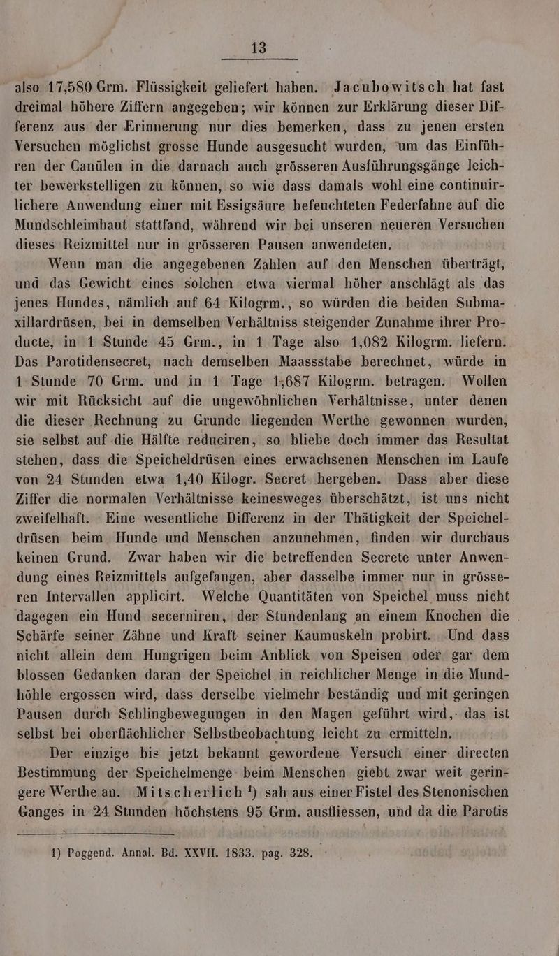 also 17,580 Grm. Flüssigkeit geliefert haben. Jacubowitsch hat fast dreimal höhere Ziffern angegeben; wir können zur Erklärung dieser Dif- ferenz aus der Erinnerung nur dies bemerken, dass zu jenen ersten Versuchen möglichst grosse Hunde ausgesucht wurden, ‘um das Einfüh- ren der Canülen in die darnach auch grösseren Ausführungsgänge leich- ter bewerkstelligen zu können, so wie dass damals wohl eine continuir- lichere Anwendung einer mit Essigsäure befeuchteten Federfahne auf die Mundschleimhaut stattfand, während wir bei unseren neueren Versuchen dieses Reizmittel nur in grösseren Pausen anwendeten, Wenn man die angegebenen Zahlen auf den Menschen überträgt, und das Gewicht eines solchen etwa viermal höher anschlägt als das jenes Hundes, nämlich auf 64 Kilogrm., so würden die beiden Subma- xillardrüsen, bei in demselben Verhältniss steigender Zunahme ihrer Pro- ducte, in 1 Stunde 45 Grm., in 1 Tage also 1,082 Kilogrm. liefern. Das Parotidensecret, nach demselben Maassstabe berechnet, würde in 1: Stunde 70 Grm. und in 1’ Tage 15687 Kilogrm. betragen. Wollen wir mit Rücksicht auf die ungewöhnlichen Verhältnisse, unter denen die dieser Rechnung zu Grunde liegenden Werthe gewonnen: wurden, sie selbst auf die Hälfte reduciren, so bliebe dach immer das Resultat stehen, dass die’ Speicheldrüsen eines erwachsenen Menschen im Laufe von 24 Stunden etwa 1,40 Kilogr. Secret: hergeben. Dass aber diese Ziffer die normalen Verhältnisse keinesweges überschätzt, ist uns nicht zweifelhaft. Eine wesentliche Differenz in der Thätigkeit der Speichel- drüsen beim Hunde und Menschen anzunehmen, finden wir durchaus keinen Grund. Zwar haben wir die betreffenden Secrete unter Anwen- dung eines Reizmittels aufgefangen, aber dasselbe immer nur in grösse- ren Intervallen applicirt. Welche Quantitäten von Speichel muss nicht dagegen ein Hund secerniren, der Stundenlang an einem Knochen die . Schärfe seiner Zähne und’ Kraft seiner Kaumuskeln probirt. Und dass nicht allein dem Hungrigen beim Anblick von Speisen oder gar dem blossen Gedanken daran der Speichel in reichlicher Menge in die Mund- höhle ergossen wird, dass derselbe vielmehr beständig und mit geringen Pausen durch Schlingbewegungen in den Magen geführt wird,: das ist selbst bei oberflächlicher Selbstbeobachtung leicht zu ermitteln. Der einzige bis jetzt bekannt gewordene Versuch einer: directen Bestimmung der ‘Speichelmenge: beim Menschen giebt zwar weit gerin- gere Werthean. Mitscherlich !) sah.aus einer Fistel des Stenonischen Ganges in 24 Stunden höchstens 95 Grm. ausfliessen, und da die Parotis 1) Poggend. Annal. Bd. XXVII. 1833. pag. 328.