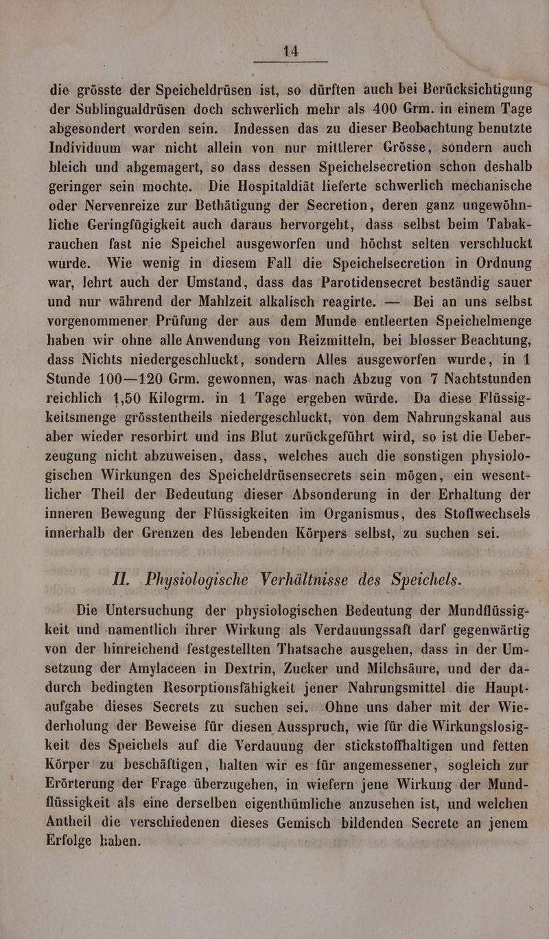 die grösste der Speicheldrüsen ist, so dürften auch bei Berücksichtigung der Sublingualdrüsen doch schwerlich mehr als 400 Grm. in einem Tage abgesondert worden sein. Indessen das zu dieser Beobachtung benutzte Individuum war nicht allein von nur mittlerer ‘Grösse, sondern auch bleich und abgemagert, so dass dessen Speichelsecretion schon deshalb geringer sein mochte. “Die Hospitaldiät lieferte schwerlich mechanische oder Nervenreize zur Bethätigung der Secretion, deren ganz ungewöhn- liche Geringfügigkeit auch daraus hervorgeht, dass selbst beim Tabak- rauchen fast nie Speichel ausgeworfen und höchst selten: verschluckt wurde. Wie wenig in diesem Fall die Speichelsecretion in Ordnung war, lehrt auch der Umstand, dass das Parotidensecret beständig sauer und nur während der Mahlzeit alkalisch reagirte. — Bei an uns selbst vorgenommener Prüfung der aus dem Munde entleerten Speichelmenge haben wir ohne alle Anwendung von Reizmitteln, bei blosser Beachtung, dass Nichts niedergeschluckt, sondern Alles ausgeworfen wurde, in 1 Stunde 100—120 Grm. gewonnen, was nach Abzug von 7 Nachtstunden reichlich 1,50 Kilogrm. in 1 Tage ergeben würde. Da diese Flüssig- keitsmenge grösstentheils niedergeschluckt, von dem Nahrungskanal aus aber wieder resorbirt und ins Blut zurückgeführt wird, so ist die Ueber- zeugung nicht abzuweisen, dass, welches auch die sonstigen physiolo- gischen Wirkungen des Speicheldrüsensecrets sein mögen, ein wesent- licher Theil der Bedeutung dieser Absonderung in der Erhaltung der inneren Bewegung der Flüssigkeiten im Organismus, des Stoftwechsels innerhalb der Grenzen des lebenden Körpers selbst, zu suchen sei. Il. .Physiologische Verhältnisse des Speichels. Die Untersuchung der physiologischen Bedeutung der Mundflüssig- keit und namentlich ihrer Wirkung als Verdauungssaft darf gegenwärtig von der hinreichend festgestellten Thatsache ausgehen, ‘dass in der Um- setzung der Amylaceen in Dextrin, Zucker und Milchsäure, und der da- durch bedingten Resorptionsfähigkeit jener Nahrungsmittel die Haupt- aufgabe dieses Secrets zu suchen sei. Ohne uns daher mit der Wie- derholung der Beweise für diesen Ausspruch, wie für die Wirkungslosig- keit des Speichels auf die Verdauung der stickstoffhaltigen und fetten Körper zu beschäftigen, halten wir es für angemessener, sogleich zur Erörterung der Frage überzugehen, in wiefern jene Wirkung der Mund- flüssigkeit als eine derselben eigenthümliche anzusehen ist, und welchen Antheil die verschiedenen dieses Gemisch bildenden Secrete an jenem Erfolge kaben. Ä