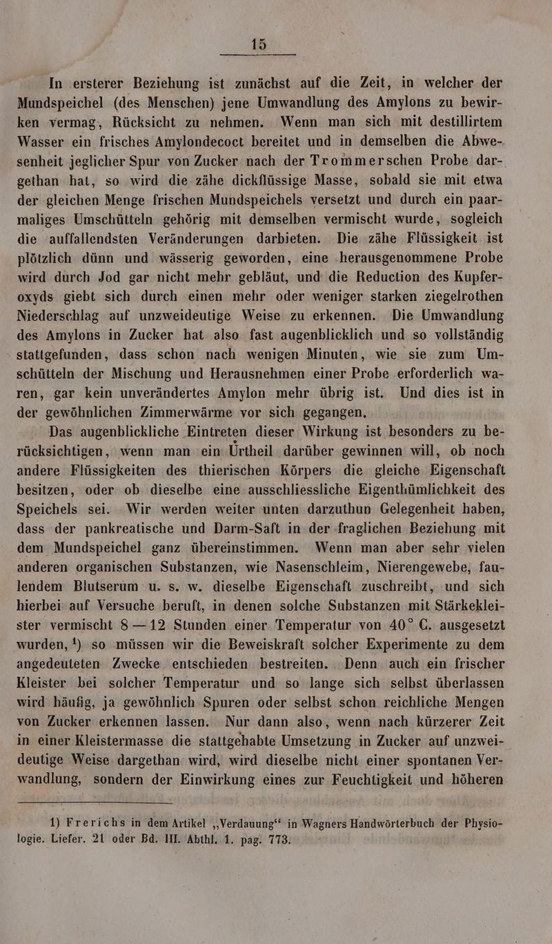 A In ersterer Beziehung ist zunächst auf die Zeit, in welcher der Mundspeichel (des Menschen) jene Umwandlung des Amylons zu bewir- ken vermag, Rücksicht zu nehmen. Wenn man sich mit destillirtem Wasser ein frisches Amylondecoct bereitet und in demselben die Abwe- senheit jeglicher Spur von Zucker nach der Trommerschen Probe dar- gethan hat, so wird die zähe dickflüssige Masse, sobald sie mit etwa der gleichen Menge: frischen Mundspeichels versetzt und durch ein paar- maliges Umschütteln gehörig mit demselben vermischt wurde, sogleich die auffallendsten Veränderungen darbieten. Die zähe Flüssigkeit: ist plötzlich dünn und wässerig geworden, eine .herausgenommene Probe wird durch Jod gar nicht mehr gebläut, und die Reduction des Kupfer- oxyds giebt sich durch einen mehr oder weniger starken ziegelrothen Niederschlag auf unzweideutige Weise zu erkennen. Die Umwandlung des Amylons in Zucker hat also fast augenblicklich und so vollständig stattgefunden, dass schon nach wenigen Minuten, wie sie zum Um- schütteln der Mischung und Herausnehmen einer Probe erforderlich wa- ren, gar kein unverändertes Amylon mehr übrig ist. Und dies ist in der gewöhnlichen Zimmerwärme vor sich gegangen, Das augenblickliche Eintreten dieser Wirkung ist besonders zu be- rücksichtigen, wenn man ein Ürtheil darüber gewinnen will, ob noch andere Flüssigkeiten des thierischen Körpers die. gleiche Eigenschaft besitzen, oder ob dieselbe eine ausschliessliche Eigenthümlichkeit des Speichels sei. Wir werden weiter unten darzuthun Gelegenheit haben, dass der pankreatische und Darm-Saft in der fraglichen Beziehung mit dem Mundspeichel ganz übereinstimmen. Wenn man aber sehr vielen anderen organischen Substanzen, wie Nasenschleim, Nierengewebe, fau- lendem Blutserum u. s. w. dieselbe Eigenschaft zuschreibt, und sich hierbei auf Versuche beruft, in denen solche Substanzen mit Stärkeklei- ster vermischt 8—12 Stunden einer Temperatur von 40°C. ausgesetzt wurden, !) so müssen wir die Beweiskraft solcher Experimente zu dem angedeuleten Zwecke entschieden bestreiten. Denn. auch ein frischer Kleister bei solcher Temperatur und so lange sich selbst überlassen wird häufig, ja gewöhnlich Spuren oder selbst schon reichliche Mengen von Zucker erkennen lassen. Nur dann also, wenn nach kürzerer Zeit in einer Kleistermasse die stattgehabte Umsetzung in Zucker auf unzwei- deutige Weise. dargethan wird, wird dieselbe nicht einer spontanen Ver- wandlung, sondern der Einwirkung eines zur Feuchtigkeit und höheren 1) Frerichs in dem Artikel ‚„‚Verdauung‘‘ in Wagners Handwörterbuch der Physio-