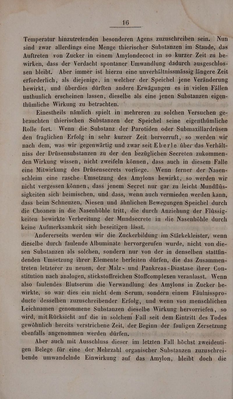 Temperatur hinzutretenden besonderen Agens zuzuschreiben sein. Nun sind zwar allerdings eine Menge thierischer Substanzen im Stande, das Auftreten von Zucker in einem Amylondecoct in so kurzer Zeit zu be- wirken, dass der Verdacht spontaner Umwandlung dadurch ausgeschlos- sen bleibt. Aber immer ist hierzu eine unverhältnissmässig längere Zeit erforderlich, als diejenige, in welcher der Speichel jene Veränderung bewirkt, und überdies dürften andere Erwägungen es in vielen Fällen unthunlich erscheinen lassen, dieselbe als eine jenen Substanzen eigen- thümliche Wirkung zu betrachten. Einestheils nämlich spielt in mehreren zu solchen Versuchen ge- brauchten thierischen Substanzen der Speichel seine eigenthümliche Rolle fort. Wenn die Substanz der Parotiden oder Submaxillardrüsen den fraglichen Erfolg in sehr kurzer Zeit hervorruft,‘ so ‘werden wir nach dem, was wir gegenwärtig und zwar seit Eberle über das Verhält- niss der Drüsensubstanzen zu der den bezüglichen Secreten zukommen- den Wirkung wissen, nicht zweifeln können, dass auch in diesem Falle eine Mitwirkung des Drüsensecrets vorliege. Wenn ferner der Nasen- schleim eine rasche: Umsetzung des Amylons bewirkt, so werden wir nicht vergessen können, dass jenem Secret nur gar zu leicht Mundflüs- sigkeiten sich beimischen, und dass, wenn auch vermieden werden kann, dass beim Schneuzen, Niesen und ähnlichen Bewegungen Speichel durch die Choanen in die Nasenhöhle tritt, die durch Anziehung der Flüssig- keiten bewirkte Verbreitung der Mundsecrete in die Nasenhöhle durch keine Aufmerksamkeit sieh beseitigen lässt. Andererseits werden wir die Zuckerbildung im Stärkekleister, wenn dieselbe durch faulende Albuminate hervorgerufen wurde, nicht von die- sen Substanzen als solchen, sondern nur von der in denselben stattfin- denden Umsetzung ihrer Elemente herleiten dürfen, die das Zusammen- treten letzterer zu neuen, der Malz- und Pankreas-Diastase ihrer Con- stitution nach analogen, stickstoffreichen Stoffecomplexen veranlasst. Wenn also faulendes Blutserum die Verwandlung des Amylons in Zucker be- wirkte, so war dies ein nicht dem Serum,'sondern einem Fäulnisspro- ducte desselben zuzuschreibender Erfolg, und wenn von menschlichen Leichnamen genommene Substanzen dieselbe Wirkung hervorriefen, so - wird, mit Rücksicht auf die in solchem Fall seit dem Eintritt des Todes gewöhnlich bereits verstrichene Zeit, der Beginn der fauligen Zersetzung ebenfalls angenommen werden dürfen. Aber auch mit Ausschluss dieser im letzten Fall höchst a gen Belege für eine der‘ Mehrzahl organischer Substanzen zuzuschrei- bende umwandelnde Einwirkung auf das Amylon, bleibt doch: die