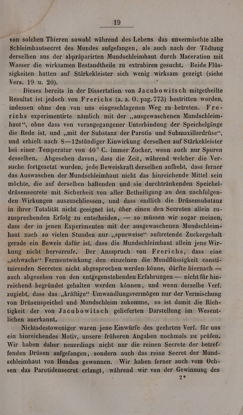 von solchen Thieren sowohl während des Lebens das unvermischte zähe Schleimhautsecret des Mundes aufgefangen, als auch nach der Tödtung derselben aus der abpräparirten Mundschleimhaut durch Maceration mit Wasser die wirksamen Bestandtheile zu extrahiren gesucht. Beide Flüs- sigkeiten hatten auf Stärkekleister sich wenig wirksam gezeigt (siehe Vers. 19 u. 20). Dieses bereits in der Dissertation von Jacubowitsch mitgetheilte Resultat ist jedoch von Frerichs (a. a. O. pag.773) bestritten worden, _ indessen ohne den von uns eingeschlagenen Weg zu betreten. Fre- richs experimentirte nämlich mit der ‚„ausgewaschenen Mundschleim- haut“, ohne dass von vorangegangener Unterbindung der Speichelgänge die Rede: ist, und ‚mit der Substanz der Parotis und Submaxillardrüse“, und erhielt nach 8—12stündiger Einwirkung derselben auf Stärkekleister bei einer Temperatur von 40° C. immer Zucker, wenn auch nur Spuren desselben. Abgesehen davon, dass die Zeit, während welcher die Ver- suche fortgesetzt wurden, jede Beweiskraft derselben aufhebt, dass ferner das Auswaschen der Mundschleimhaut nicht das hinreichende Mittel sein möchte, die auf derselben haftenden und sie durchtränkenden Speichel- drüsensecrete mit Sicherheit von. aller Betheiligung an den: nachfolgen- den Wirkungen auszuschliessen, .und dass endlich die Drüsensubstanz in ihrer Totalität nicht geeignet ist, über einen den Secreten allein zu- zusprechenden Erfolg zu entscheiden, — so müssen wir sogar meinen, dass der in jenen Experimenten mit der ausgewaschenen Mundschleim- haut nach so vielen Stunden nur, „spurweise‘‘ auftretende Zuckergehalt gerade ein Beweis dafür ist, dass die Mundschleinihaut allein jene Wir- kung nicht hervorrufe. Der Ausspruch von Frerichs, dass eine „schwache‘‘ Fermentwirkung den: einzelnen . die Mundflüssigkeit consti- tuirenden Seereten nicht abgesprochen werden könne, dürfte hiernach — auch abgesehen von den entgegenstehenden Erfahrungen — nicht für hin- reichend begründet gehalten werden können, und wenn derselbe Verf. zugiebt, dass das „kräftige“ Umwandlungsvermögen nur der Vermischung von Drüsenspeichel und, Mundschleim zukomme, so ist damit die Rich- tigkeit der von Jacubowitsch gelieferten Darstellung im Wesent- lichen anerkannt. | Nichtsdestoweniger waren jene Einwürfe des geehrten Verf. für uns ein hinreichendes Motiv, unsere früheren Angaben nochmals zu prüfen. Wir haben daher neuerdings nicht nur die reinen Secrete der betref- fenden Drüsen aufgefangen, sondern auch das reine Secret der Mund- schleimhaut von Hunden gewonnen. Wir haben ferner auch vom Och- sen das Parotidensecret erlangt, während wir von der Gewinnung des 2*