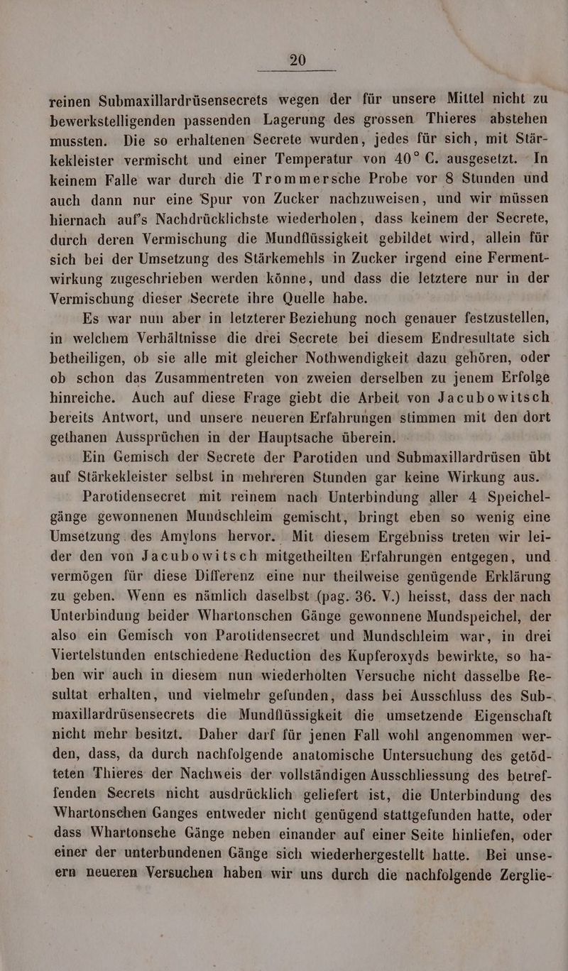 reinen Submaxillardrüsensecrets wegen der für unsere Mittel nicht zu bewerkstelligenden passenden Lagerung des grossen Thieres abstehen mussten. Die so erhaltenen Secrete wurden, jedes für sich, mit Stär- kekleister vermischt und einer Temperatur von 40° C. ausgesetzt. ‘In keinem Falle war durch die Trommersche Probe vor 8 Stunden und auch dann nur eine Spur von Zucker nachzuweisen, und wir müssen hiernach auf’s Nachdrücklichste wiederholen, dass keinem der Secrete, durch deren Vermischung die Mundflüssigkeit gebildet wird, allein für sich bei der Umsetzung des Stärkemehls in Zucker irgend eine Ferment- wirkung zugeschrieben werden könne, und dass die letztere nur in der Vermischung dieser ‚Secrete ihre Quelle habe. Es war nun aber in letzterer Beziehung noch genauer festzustellen, in welchem Verhältnisse die drei Secrete bei diesem Endresultate sich betheiligen, ob sie alle mit gleicher Nothwendigkeit dazu gehören, oder ob schon das Zusammentreten von zweien derselben zu jenem Erfolge hinreiche. Auch auf diese Frage giebt die Arbeit von Jacubowitsch bereits Antwort, und unsere neueren Erfahrungen stimmen mit den dort gethanen Aussprüchen in der Hauptsache überein. Ein Gemisch der Secrete der Parotiden und Submaxillardrüsen übt auf Stärkekleister selbst in mehreren Stunden gar keine Wirkung aus. Parotidensecret mit reinem nach Unterbindung aller 4 Speichel- gänge gewonnenen Mundschleim gemischt, bringt eben so wenig eine Umsetzung. des Amylons hervor. Mit diesem Ergebniss treten wir lei- der den von Jacubowitsch mitgetheilten Erfahrungen entgegen, und vermögen für diese Differenz eine nur theilweise genügende Erklärung zu geben. Wenn es nämlich daselbst: (pag. 36. V.) heisst, dass der nach Unterbindung beider Whartonschen Gänge gewonnene Mundspeichel, der also ein Gemisch von Parotidensecret und Mundschleim war, in drei Viertelstunden entschiedene Reduction des Kupferoxyds bewirkte, so ha- ben wir auch in diesem nun wiederholten Versuche nicht dasselbe Re- sultat erhalten, und vielmehr gefunden, dass bei Ausschluss des Sub- maxillardrüsensecrets die Mundflüssigkeit die umsetzende Eigenschaft nicht mehr besitzt. Daher darf für jenen Fall wohl angenommen wer- den, dass, da durch nachfolgende anatomische Untersuchung des getöd- teten Thieres der Nachweis der vollständigen Ausschliessung des betref- fenden Secrets nicht ausdrücklich‘ geliefert ist, die Unterbindung des Whartonsehen Ganges entweder nicht genügend stattgefunden hatte, oder dass Whartonsche Gänge neben einander auf einer Seite hinliefen, oder einer der unterbundenen Gänge sich wiederhergestellt hatte. ‘Bei unse- ern neueren Versuchen haben wir uns durch die nachfolgende Zerglie-