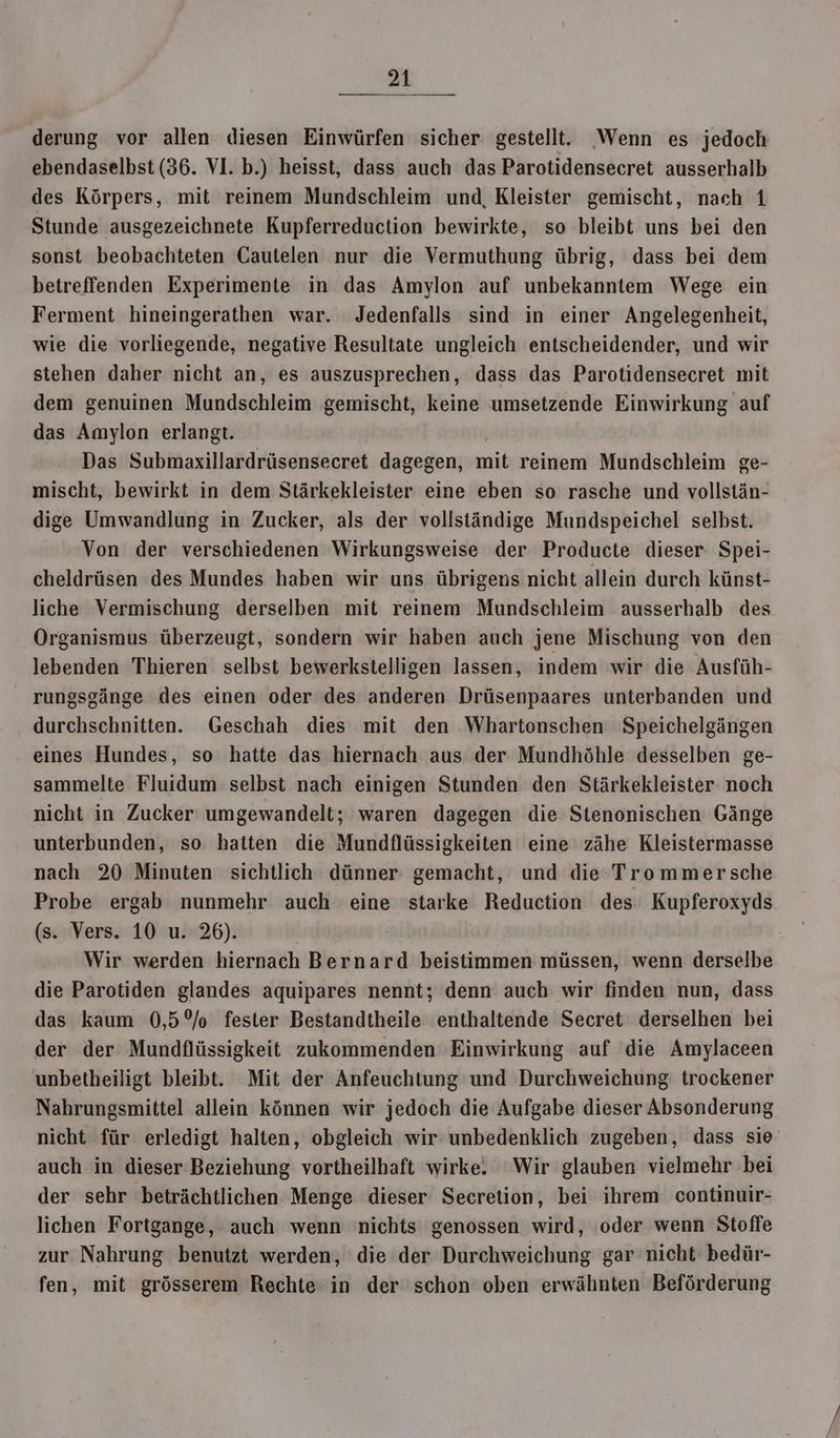 derung vor allen diesen Einwürfen sicher gestellt. Wenn es jedoch ebendaselbst (36. VI. b.) heisst, dass auch das Parotidensecret ausserhalb des Körpers, mit reinem Mundschleim und, Kleister gemischt, nach 1 Stunde ausgezeichnete Kupferreduction bewirkte, so bleibt uns bei den sonst beobachteten Cautelen nur die Vermuthung übrig, dass bei dem betreffenden Experimente in das Amylon auf unbekanntem Wege ein Ferment hineingerathen war. Jedenfalls sind in einer Angelegenheit, wie die vorliegende, negative Resultate ungleich entscheidender, und wir stehen daher nicht an, es auszusprechen, dass das Parotidensecret mit dem genuinen Mundschleim gemischt, keine umsetzende Einwirkung auf das Amylon erlangt. | Das Submaxillardrüsensecret dagegen, mit reinem Mundschleim ge- mischt, bewirkt in dem Stärkekleister eine eben so rasche und vollstän- dige Umwandlung in Zucker, als der vollständige Mundspeichel selbst. Von der verschiedenen Wirkungsweise der Producte dieser Spei- cheldrüsen des Mundes haben wir uns übrigens nicht allein durch künst- liche Vermischung derselben mit reinem Mundschleim ausserhalb des Organismus überzeugt, sondern wir haben auch jene Mischung von den lebenden Thieren selbst bewerkstelligen lassen, indem wir: die Ausfüh- rungsgänge des einen oder des anderen Drüsenpaares unterbanden und durchschnitten. Geschah dies mit den Whartonschen Speichelgängen eines Hundes, so hatte das hiernach aus der Mundhöhle desselben ge- sammelte Fluidum selbst nach einigen Stunden den Stärkekleister noch nicht in Zucker umgewandelt; waren dagegen die Stenonischen Gänge unterbunden, so hatten die Mundflüssigkeiten eine zähe Kleistermasse nach 20 Minuten sichtlich dünner gemacht, und die Trommersche Probe ergab nunmehr auch eine starke Reduction des Kupferoxyds (s. Vers. 10 u. 26). | Ä Wir werden hiernach Bernard beistimmen müssen, wenn derselbe die Parotiden glandes aquipares nennt; denn auch wir finden nun, dass das kaum 0,5°/o fester Bestandtheile enthaltende Secret derselhen bei der der Mundflüssigkeit zukommenden Einwirkung auf die Amylaceen unbetheiligt bleibt. Mit der Anfeuchtung und Durchweichung trockener Nahrungsmittel allein können wir jedoch die Aufgabe dieser Absonderung nicht für erledigt halten, obgleich wir unbedenklich zugeben, dass sie auch in dieser Beziehung vortheilhaft wirke. Wir glauben vielmehr bei der sehr beträchtlichen Menge dieser Secretion, bei ihrem continuir- lichen Fortgange, auch wenn nichts genossen wird, ‚oder wenn Stoffe zur Nahrung benutzt werden, die der Durchweichung gar nicht bedür- fen, mit grösserem Rechte in der schon oben erwähnten Beförderung