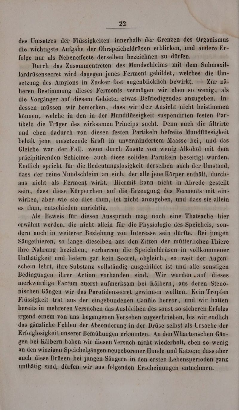 des Umsatzes der Flüssigkeiten innerhalb der Grenzen des Organismus die wichtigste Aufgabe der Ohrspeicheldrüsen erblicken, und andere Er- folge nur als Nebeneffecte derselben bezeichnen zu dürfen. Durch das Zusammentreten des Mundschleims mit dem Submaxil- lardrüsensecret wird dagegen jenes Ferment gebildet, welches‘ die Um- setzung des Amylons in Zucker fast augenblicklich bewirkt. — Zur nä- heren Bestimmung dieses Ferments vermögen wir eben so wenig, als die Vorgänger auf diesem Gebiete, etwas Befriedigendes anzugeben. In- dessen müssen wir bemerken, dass wir der Ansicht nicht beistimmen können, welche in den in der Mundflüssigkeit suspendirten festen Par- tikeln die Träger des wirksamen Princips sucht. Denn auch die filtrirte und eben dadurch von diesen festen Partikeln befreite Mundflüssigkeit behält jene umsetzende Kraft in unvermindertem Maasse bei, und das Gleiche war der Fall, wenn durch Zusatz von wenig Alkohol mit dem präcipitirenden Schleime auch diese soliden Partikeln beseitigt wurden. Endlich spricht für die Bedeutungslosigkeit derselben auch der Umstand, dass der reine Mundschleim an sich, der alle jene Körper enthält, durch- aus nicht als Ferment wirkt. Hiermit kann nicht in Abrede gestellt sein, dass diese-Körperchen auf die Erzeugung des Ferments mit ein- wirken, aber wie sie dies thun, ist nieht anzugeben, und dass sie allein es thun, entschieden unrichtig. Als Beweis für diesen Ausspruch mag noch eine Thatsache hier erwähnt werden, die nicht allein für die Physiologie des Speichels, son- dern auch in weiterer Beziehung von Interesse sein dürfte. Bei jungen Säugethieren, so lange dieselben aus den Zitzen der mütterlichen Thiere ihre Nahrung beziehen, verharren die Speicheldrüsen in vollkommener Unthätigkeit und liefern gar kein Secret, obgleich, so weit der Augen- schein lehrt, ihre Substanz vollständig ausgebildet ist und alle sonstigen Bedingungen ihrer Action: vorhanden sind. Wir wurden „auf dieses merkwürdige Factum zuerst aufmerksam bei Kälbern, aus deren Steno- nischen Gängen wir das Parotidensecret gewinnen wollten. Kein Tropfen Flüssigkeit trat aus der eingebundenen Canüle hervor, und wir hatten bereits in mehreren Versuchen das Ausbleiben des sonst so sicheren Erfolgs irgend einem von uns begangenen Versehen zugeschrieben, bis wir endlich das gänzliche Fehlen der Absonderung in der Drüse selbst als Ursache der Erfolglosigkeit unserer Bemühungen erkannten. An den Whartonschen Gän- gen bei Kälbern haben wir diesen Versuch nicht wiederholt, eben so wenig an den winzigen Speichelgängen neugeborener Hunde und Katzen; dass aber auch diese Drüsen bei jungen Säugern in den ersten Lebensperioden ganz unthätig sind, dürfen wir aus folgenden Erscheinungen entnehmen.