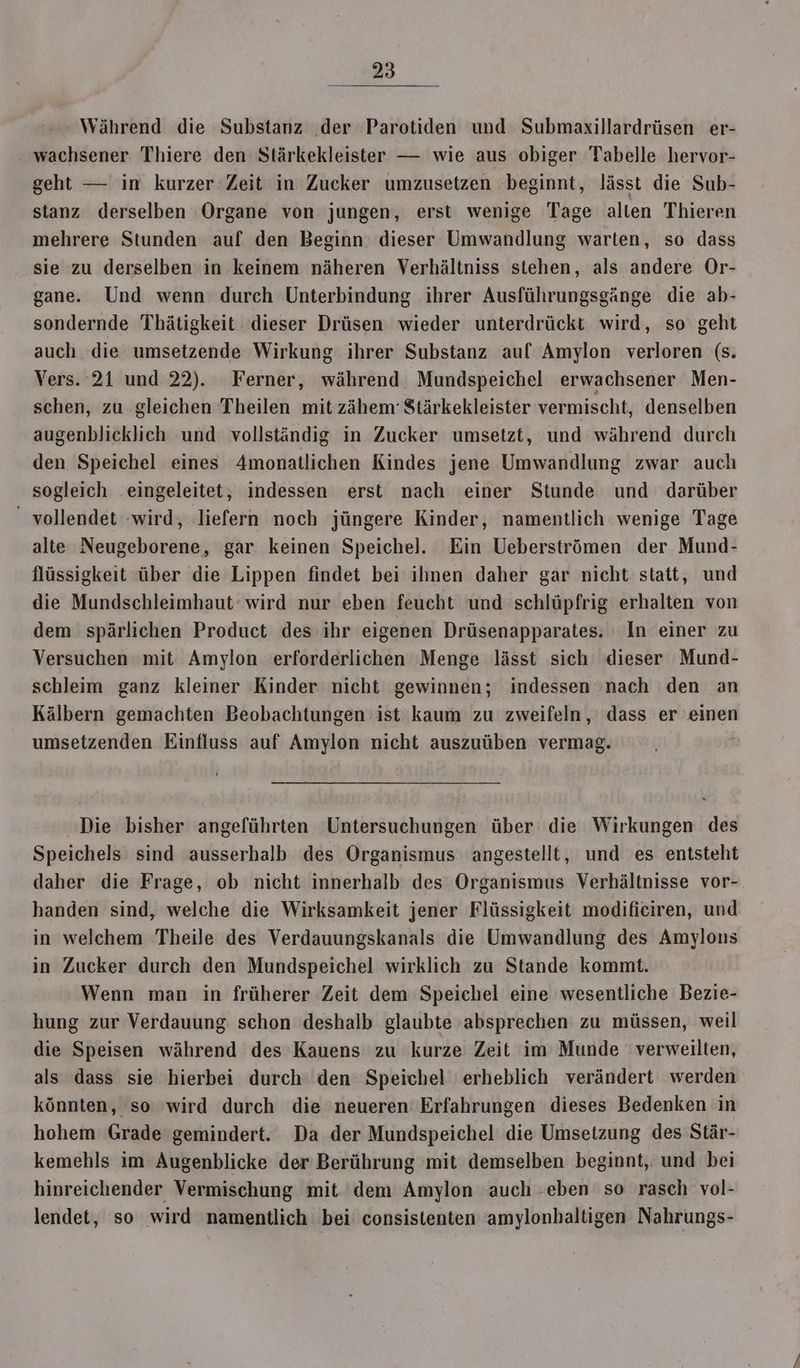 Während die Substanz der Parotiden und Submaxillardrüsen er- ‚ wachsener Thiere den Stärkekleister — wie aus obiger Tabelle hervor- geht — in kurzer Zeit in Zucker umzusetzen beginnt, lässt die Sub- stanz derselben Organe von jungen, erst wenige Tage alten Thieren mehrere Stunden auf den Beginn dieser Umwandlung warten, so dass sie zu derselben in keinem näheren Verhältniss stehen, als andere Or- gane. Und wenn durch Unterbindung ihrer Ausführungsgänge die ab- sondernde Thätigkeit dieser Drüsen wieder unterdrückt wird, so geht auch die umsetzende Wirkung ihrer Substanz auf Amylon verloren (s. Vers. 21 und 22). Ferner, während Mundspeichel erwachsener Men- schen, zu gleichen Theilen mit zähem' $tärkekleister vermischt, denselben augenblicklich und vollständig in Zucker umsetzt, und während durch den Speichel eines Amonatlichen Kindes jene Umwandlung zwar auch sogleich eingeleitet, indessen erst nach einer Stunde und darüber - vollendet wird, liefern noch jüngere Kinder, namentlich wenige Tage alte Neugeborene, gar keinen Speichel. Ein Ueberströmen der Mund- flüssigkeit über die Lippen findet bei ihnen daher gar nicht statt, und die Mundschleimhaut wird nur eben feucht und schlüpfrig erhalten von dem spärlichen Product des ihr eigenen Drüsenapparates. In einer zu Versuchen mit Amylon erforderlichen Menge lässt sich dieser Mund- schleim ganz kleiner Kinder nicht gewinnen; indessen :nach den an Kälbern gemachten Beobachtungen ist kaum zu zweifeln, dass er einen umsetzenden Einfluss auf Amylon nicht auszuüben vermag. Die bisher angeführten Untersuchungen über die Wirkungen des Speichels sind ausserhalb des Organismus angestellt, und es entsteht daher die Frage, ob nicht innerhalb des Organismus Verhältnisse vor-. handen sind, welche die Wirksamkeit jener Flüssigkeit modificiren, und in welchem Theile des Verdauungskanals die Umwandlung des Amylons in Zucker durch den Mundspeichel wirklich zu Stande kommt. Wenn man in früherer Zeit dem Speichel eine wesentliche Bezie- hung zur Verdauung: schon deshalb glaubte ‚absprechen zu müssen, weil die Speisen während des Kauens zu kurze Zeit im Munde verweilten, als dass sie hierbei durch den Speichel erheblich verändert werden könnten, so ‘wird durch die neueren: Erfahrungen dieses Bedenken in hohem Grade gemindert. Da der Mundspeichel die Umsetzung des Stär- kemehls im Augenblicke der Berührung mit demselben beginnt, und bei hinreichender Vermischung mit dem Amylon auch .eben so rasch vol- lendet, so wird namentlich bei consistenten amylonhaltigen Nahrungs-