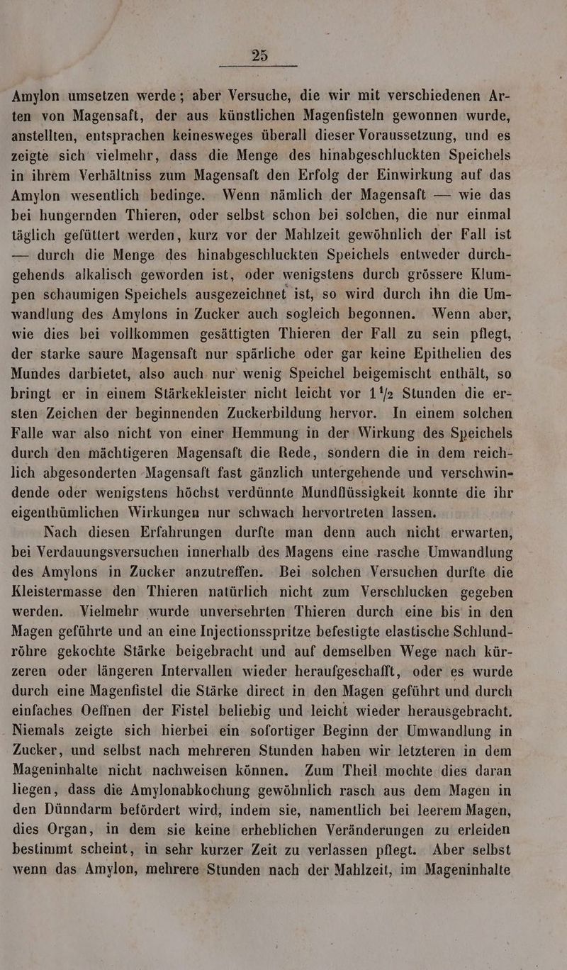 Amylon umsetzen werde ; aber Versuche, die wir mit verschiedenen Ar- ten von Magensaft, der aus künstlichen Magenfisteln gewonnen wurde, anstellten, entsprachen keinesweges überall dieser Voraussetzung, und es zeigte sich‘ vielmehr, dass die Menge des hinabgeschluckten Speichels in ihrem Verhältniss zum Magensaft den Erfolg der Einwirkung auf das Amylon wesentlich bedinge. Wenn nämlich der Magensaft — wie das bei hungernden Thieren, oder selbst schon bei solchen, die nur einmal täglich gefüttert werden, kurz vor der Mahlzeit gewöhnlich der Fall ist — durch die Menge des hinabgeschluckten Speichels entweder durch- gehends alkalisch geworden ist, oder wenigstens durch grössere Klum- pen schaumigen Speichels ausgezeichnet ist, so wird durch ihn die Um- wandlung des Amylons in Zucker auch sogleich begonnen. Wenn aber, wie dies bei vollkommen gesättigten Thieren der Fall zu sein pflegt, der starke saure Magensaft nur spärliche oder gar keine Epithelien des Mundes darbietet, also auch: nur wenig Speichel beigemischt enthält, so bringt er in einem Stärkekleister nicht leicht vor 1/2 Stunden die er- sten Zeichen der beginnenden Zuckerbildung hervor. In einem solchen Falle war also nicht von einer Hemmung in der Wirkung des Speichels durch ‘den mächtigeren Magensaft die Rede, sondern die in dem reich- lich abgesonderten -Magensaft fast gänzlich untergehende und verschwin- dende oder wenigstens höchst verdünnte Mundflüssigkeit konnte die ihr eigenthümlichen Wirkungen nur schwach hervortreten lassen. Nach diesen Erfahrungen durfte man denn auch nicht erwarten, . bei Verdauungsversuchen innerhalb des Magens eine rasche Umwandlung des Amylons in Zucker anzutreffen. Bei solchen Versuchen durfte die Kleistermasse den Thieren natürlich nicht zum Verschlucken gegeben werden. Vielmehr wurde unversehrten Thieren durch eine bis in den Magen geführte und an eine Injectionsspritze befestigte elastische Schlund- röhre gekochte Stärke beigebracht und auf demselben Wege nach kür- zeren oder längeren Intervallen wieder heraufgeschafft, oder es wurde durch eine Magenfistel die Stärke direct in den Magen geführt und durch einfaches Oeffnen der Fistel beliebig und leicht wieder herausgebracht. Niemals zeigte sich hierbei ein sofortiger Beginn der Umwandlung in Zucker, und selbst nach mehreren Stunden haben wir letzteren in dem Mageninhalte nicht nachweisen können. Zum Theil mochte dies daran liegen, dass die Amylonabkochung gewöhnlich rasch aus dem Magen in den Dünndarm befördert wird, indem sie, namentlich bei leerem Magen, dies Organ, in dem sie keine erheblichen Veränderungen zu erleiden bestimmt scheint, in sehr kurzer Zeit zu verlassen pflegt. Aber selbst wenn das Amylon, mehrere Stunden nach der Mahlzeit, im Mageninhalte