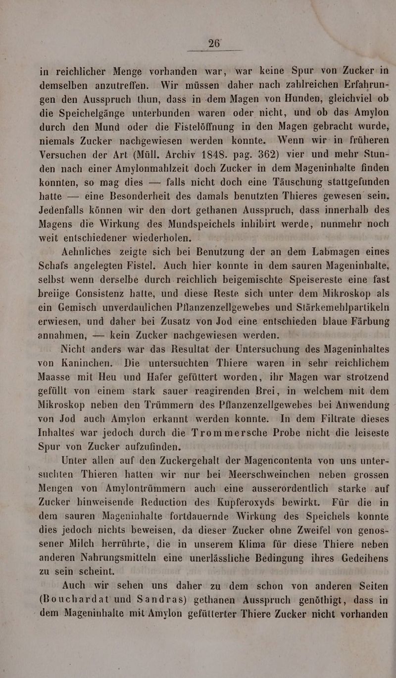un in reichlicher Menge vorhanden war, war keine Spur von Zucker‘ in demselben anzutreffen. Wir müssen daher nach zahlreichen Erfahrun- gen den Ausspruch thun, dass in dem Magen von Hunden, gleichviel ob die Speichelgänge unterbunden waren oder nicht, und ob das Amylon durch den Mund oder die Fistelöffnung in den Magen gebracht wurde, niemals Zucker nachgewiesen werden konnte. Wenn wir‘ in früheren Versuchen der Art (Müll. Archiv 1848. pag. 362) vier und mehr Stun- den nach einer Amylonmahlzeit doch Zucker in dem Mageninhalte finden konnten, so mag dies — falls nicht doch eine Täuschung stattgefunden hatte — eine Besonderheit des damals benutzten Thieres gewesen sein. Jedenfalls können wir den dort gethanen Ausspruch, dass innerhalb des Magens die Wirkung des Mundspeichels inhibirt werde, nunmehr noch weit entschiedener wiederholen. Aehnliches zeigte sich bei Benutzung der an dem Labmagen eines Schafs angelegten Fistel. Auch hier konnte in dem sauren Mageninhalte, selbst wenn derselbe durch reichlich beigemischte Speisereste eine fast breiige Consistenz hatte, und diese Reste sich unter dem Mikroskop als ein Gemisch unverdaulichen Pllanzenzellgewebes und Stärkemehlpartikeln erwiesen, und daher bei Zusatz von Jod eine entschieden blaue Färbung annahmen, — kein Zucker nachgewiesen werden. Nicht anders war das Resultat der Untersuchung des Mageninhaltes von Kaninchen. Die untersuchten Thiere waren in sehr reichlichem Maasse mit Heu und Hafer gefüttert worden, ihr Magen war strotzend gefüllt von einem stark sauer reagirenden Brei, in welchem mit. dem Mikroskop neben den Trümmern des Pflanzenzellgewebes bei Anwendung von Jod auch Amylon erkannt werden konnte. In dem Filtrate dieses Inhaltes war jedoch durch die Trommersche Probe nicht die leiseste Spur von Zucker aufzufinden. Unter allen auf den Zuckergehalt der Magencontenta von uns unter- suchten Thieren hatten wir nur bei Meerschweinchen neben grossen Mengen von Amylontrümmern auch eine ausserordentlich starke ‚auf Zucker binweisende Reduction des Kupferoxyds bewirkt. Für die in dem sauren Mageninhalte fortdauernde Wirkung des Speichels konnte dies jedoch nichts beweisen, da dieser Zucker ohne Zweifel von genos-: sener Milch herrührte, die in unserem Klima für diese Thiere neben anderen Nahrungsmitteln eine unerlässliche Bedingung ihres Gedeihens zu sein scheint. Auch wir sehen uns daher zu dem schon von anderen Seiten (Bouchardat und Sandras) gethanen Ausspruch genöthigt, dass in dem Mageninhalte mit Amylon gefütterter Thiere Zucker nicht vorhanden