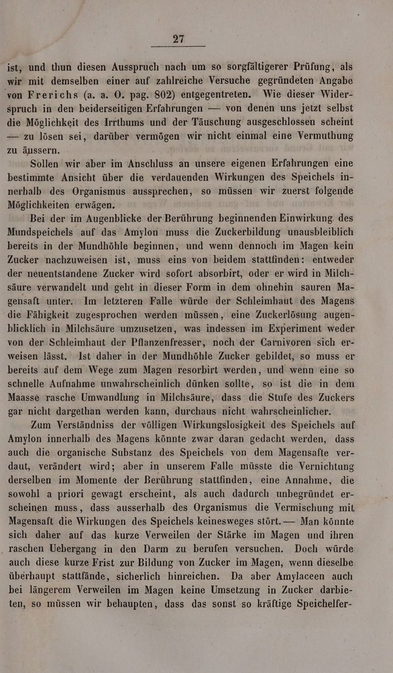 ist, und thun diesen Ausspruch nach um so sorgfältigerer Prüfung, als wir mit demselben einer auf zahlreiche Versuche gegründeten Angabe von Frerichs (a. a. ©. pag. 802) entgegentreten. Wie dieser Wider- spruch in den’ beiderseitigen Erfahrungen — von denen uns jetzt selbst die Möglichkeit des Irrthums und der Täuschung ausgeschlossen scheint — zu lösen sei, darüber vermögen wir nicht einmal eine Vermuthung zu äussern. Sollen wir aber im Anschluss an unsere eigenen Erfahrungen eine bestimmte Ansicht über die verdauenden Wirkungen des Speichels in- nerhalb des Organismus aussprechen, so müssen wir zuerst folgende Möglichkeiten erwägen. ' Bei der im Augenblicke der Berührung beginnenden Einwirkung des Mundspeichels auf das Amylon muss die Zuckerbildung unausbleiblich bereits in der Mundhöhle beginnen, und wenn dennoch im Magen kein Zucker nachzuweisen ist, muss eins von beidem stattfinden: entweder der neuentstandene Zucker wird sofort absorbirt, oder er wird in Milch- säure verwandelt und geht in dieser Form in dem ohnehin sauren Ma- gensaft unter.‘ Im letzteren Falle würde der Schleimhaut des Magens die Fähigkeit zugesprochen werden müssen, eine Zuckerlösung augen- blicklich in Milchsäure umzusetzen, was indessen im Experiment weder von der Schleimhaut der Pflanzenfresser, noch der Garnivoren sich er- weisen lässt. ‘Ist daher in der Mundhöhle Zucker gebildet, so muss er bereits auf dem Wege zum Magen resorbirt werden, und wenn eine so schnelle Aufnahme unwahrscheinlich dünken sollte, so ist die in dem Maasse rasche Umwandlung in Milchsäure,: dass die Stufe des Zuckers gar nicht dargethan werden kann, durchaus nicht wahrscheinlicher. Zum Verständniss der völligen Wirkungslosigkeit des Speichels auf Amylon innerhalb des Magens könnte zwar daran gedacht werden, dass auch die organische Substanz des Speichels von dem Magensafte ver- daut, verändert wird; aber in unserem Falle müsste die Vernichtung derselben im Momente der Berührung stattfinden, eine Annahme, die sowohl a priori gewagt erscheint, als auch dadurch unbegründet er- scheinen muss, dass ausserhalb des Organismus die Vermischung mit, Magensaft die Wirkungen des Speichels keinesweges stört. — Man könnte sich daher auf das kurze Verweilen der Stärke im Magen und ihren raschen Uebergang in den Darm zu berufen versuchen. Doch würde auch diese kurze Frist zur Bildung von Zucker im Magen, wenn dieselbe überhaupt stattfände, sicherlich hinreichen. Da aber Amylaceen auch bei längerem Verweilen im Magen keine Umsetzung in Zucker darbie- ten, so müssen wir behaupten, dass das sonst so kräftige Speichelfer-