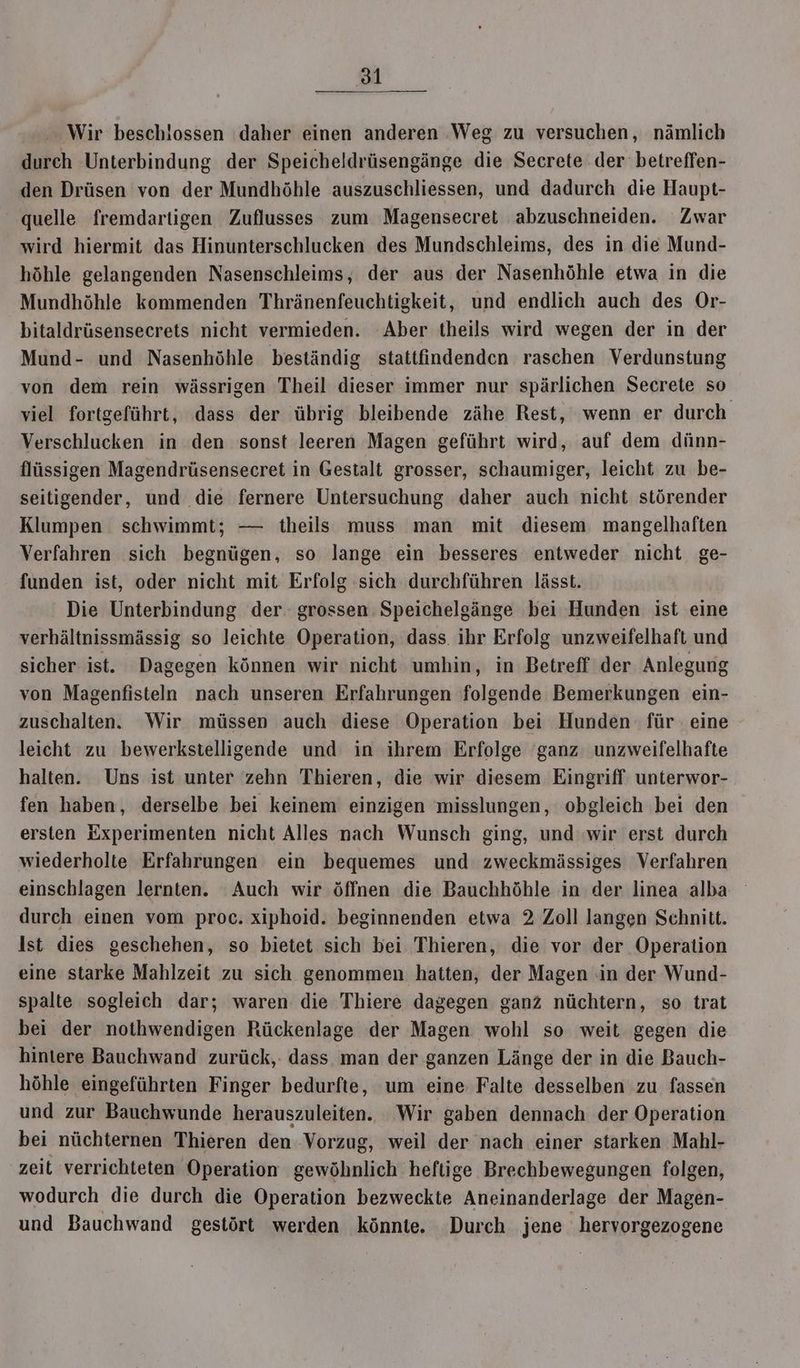 Wir beschlossen daher einen anderen Weg zu versuchen, nämlich durch Unterbindung der Speicheldrüsengänge die Secrete der betreffen- den Drüsen von der Mundhöhle auszuschliessen, und dadurch die Haupt- quelle fremdartigen Zuflusses zum Magensecret abzuschneiden. Zwar wird hiermit das Hinunterschlucken des Mundschleims, des in die Mund- höhle gelangenden Nasenschleims, der aus der Nasenhöhle etwa in die Mundhöhle kommenden Thränenfeuchtigkeit, und endlich auch des Or- bitaldrüsensecrets nicht vermieden. ‘Aber theils wird wegen der in der Mund- und Nasenhöhle beständig stattfindenden raschen Verdunstung von dem rein wässrigen Theil dieser immer nur spärlichen Secrete so viel fortgeführt, dass der übrig bleibende zähe Rest, wenn er durch Verschlucken in den sonst leeren Magen geführt wird, auf dem dünn- flüssigen Magendrüsensecret in Gestalt grosser, schaumiger, leicht zu be- seitigender, und die fernere Untersuchung daher auch nicht störender Klumpen schwimmt; — theils muss man mit diesem mangelhaften Verfahren sich begnügen, so lange ein besseres entweder nicht ge- funden ist, oder nicht mit Erfolg sich durchführen lässt. Die Unterbindung der. grossen Speichelgänge bei Hunden ist eine verhältnissmässig so leichte Operation, dass. ihr Erfolg unzweifelhaft und sicher ist. Dagegen können wir nicht umhin, in Betreff der Anlegung von Magenfisteln nach unseren Erfahrungen folgende Bemerkungen ein- zuschalten. Wir müssen auch diese Operation bei Hunden für eine leicht zu bewerkstelligende und in ihrem Erfolge ganz unzweifelhafte halten. Uns ist unter zehn Thieren, die wir diesem Eingriff unterwor- fen haben, derselbe bei keinem einzigen misslungen, obgleich bei den ersten Experimenten nicht Alles nach Wunsch ging, und wir erst durch wiederholte Erfahrungen ein bequemes und zweckmässiges Verfahren einschlagen lernten. Auch wir öffnen die Bauchhöhle in der linea alba durch einen vom proc. xiphoid. beginnenden etwa 2 Zoll langen Schnitt. Ist dies geschehen, so bietet sich bei Thieren, die vor der Operation eine starke Mahlzeit zu sich genommen hatten, der Magen in der Wund- spalte sogleich dar; waren die Thiere dagegen ganz nüchtern, so trat bei der nothwendigen Rückenlage der Magen wohl so weit gegen die hintere Bauchwand zurück,: dass man der ganzen Länge der in die Bauch- höhle eingeführten Finger bedurfte, um eine Falte desselben zu fassen und zur Bauchwunde herauszuleiten. Wir gaben dennach der Operation bei nüchternen Thieren den Vorzug, weil der nach einer starken Mahl- zeit verrichteten Operation gewöhnlich heftige Brechbewegungen folgen, wodurch die durch die Operation bezweckte Aneinanderlage der Magen- und Bauchwand gestört werden könnte. Durch jene hervorgezogene