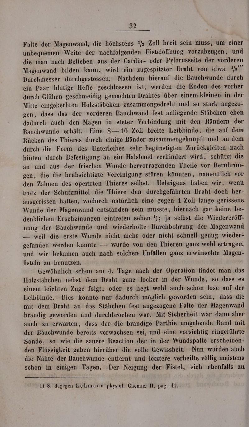 Falte der Magenwand, die höchstens '/2 Zoll breit sein muss, um einer unbequemen Weite der nachfolgenden Fistelöffnung. vorzubeugen, und die man nach Belieben aus der Cardia- oder Pylorusseite der vorderen Magenwand bilden kann, wird ein’ zugespitzter Draht von etwa Mai: Durchmesser durchgestossen. Nachdem hierauf die Bauchwunde durch ein Paar blutige Hefte geschlossen ist, werden die Enden des vorher durch Glühen geschmeidig gemachten Drahtes über einem kleinen in der Mitte eingekerbten Holzstäbchen zusammengedreht und so stark angezo- gen, dass das der vorderen Bauchwand fest anliegende Stäbchen eben dadurch auch den Magen in steter Verbindung mit den Rändern der Bauchwunde erhält. Eine 8—10 Zoll breite Leibbinde, die auf dem Rücken des Thieres durch einige Bänder zusammengeknüpft und an dem durch die Form des Unterleibes sehr begünstigten Zurückgleiten nach hinten durch Befestigung an ein Halsband verhindert wird, schützt die an und aus der frischen Wunde hervorragenden Theile vor Berührun- gen, die die beabsichtigte Vereinigung stören könnten, namentlich vor den Zähnen des operirten Thieres selbst. Uebrigens haben wir, wenn trotz der Schutzmittel die Thiere den durchgeführten Draht doch her- ausgerissen halten, wodurch natürlich eine gegen 1 Zoll lange gerissene Wunde der Magenwand entstanden sein musste, hiernach gar keine be- denklichen Erscheinungen eintreten sehen !); ja selbst die Wiedereröf- nung der Bauchwunde und wiederholte Durchbohrung der Magenwand — weil die erste Wunde nicht mehr oder nicht schnell genug wieder- gefunden werden konnte — wurde von den Thieren ganz wohl ertragen, und wir bekamen auch nach solchen Unfällen ganz erwünschte Magen- fisteln zu benutzen. Gewöhnlich schon am 4. Tage nach der Operation findet man das Holzstäbchen nebst dem Draht ganz locker in der Wunde, so dass es einem leichten Zuge folgt, oder es liegt wohl auch’ schon lose auf der Leibbinde. Dies konnte nur dadurch möglich geworden sein, dass die mit dem Draht an das Stäbchen fest angezogene Falte der Magenwand brandig geworden und durchbrochen war. Mit Sieherheit war dann aber auch zu erwarten, dass der die brandige Parthie umgebende Rand mit der Bauchwunde bereits verwachsen sei, und eine vorsichtig eingeführte Sonde, so wie die sauere Reaction der in der Wundspalte erscheinen- den Flüssigkeit gaben hierüber die volle Gewissheit. Nun’ wurden auch die Nähte der Bauchwunde entfernt und letztere verheilte völlig meistens schon in einigen Tagen. Der Neigung der Fistel, sich ebenfalls zu 1) S. dagegen Lehmann physiol. Chemie. II. pag. 4T..
