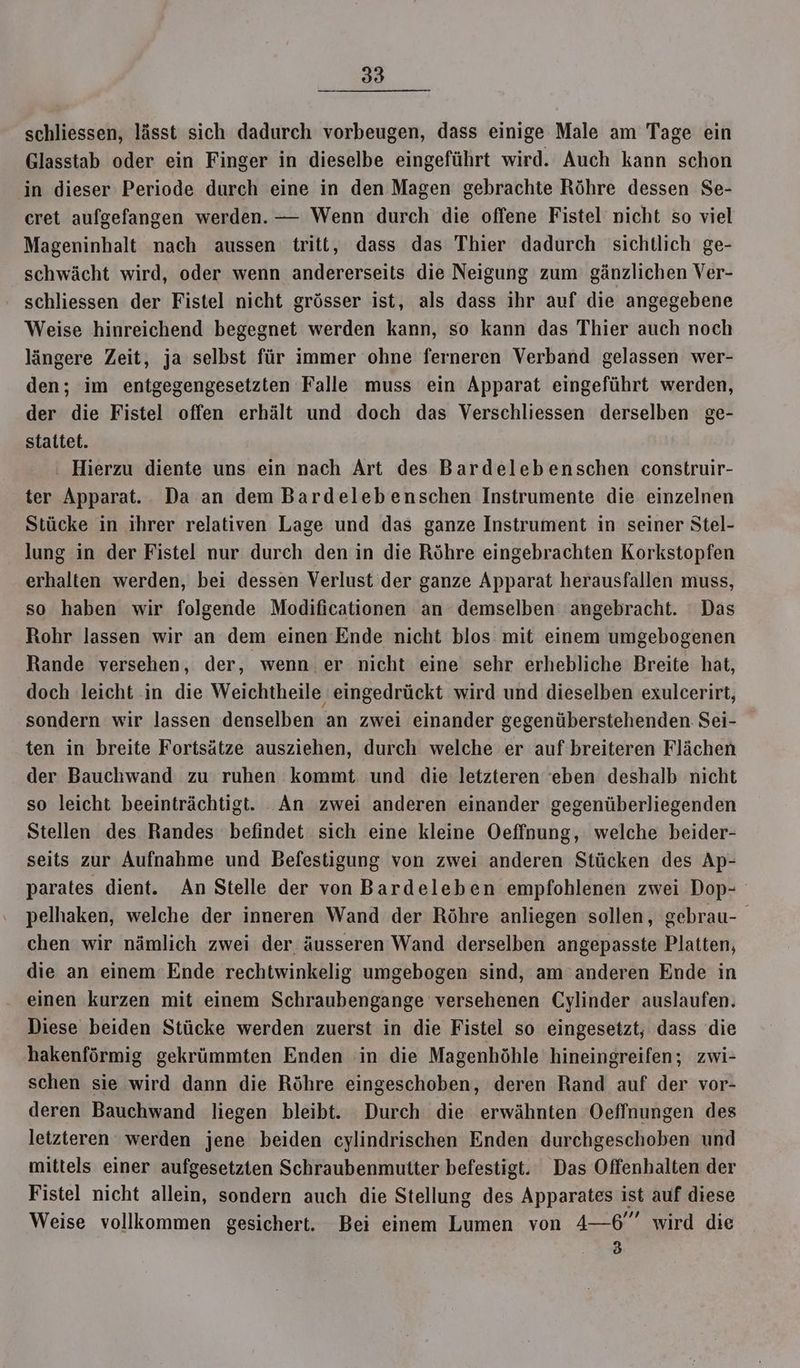 schliessen, lässt sich dadurch vorbeugen, dass einige Male am Tage ein Glasstab oder ein Finger in dieselbe eingeführt wird. Auch kann schon in dieser Periode durch eine in den Magen gebrachte Röhre dessen Se- cret aufgefangen werden. — Wenn durch die offene Fistel nicht so viel Mageninhalt nach aussen tritt, dass das Thier dadurch sichtlich ge- schwächt wird, oder wenn andererseits die Neigung zum gänzlichen Ver- schliessen der Fistel nicht grösser ist, als dass ihr auf die angegebene Weise hinreichend begegnet werden kann, so kann das Thier auch noch längere Zeit, ja selbst für immer ohne ferneren Verband gelassen wer- den; im entgegengesetzten Falle muss ein Apparat eingeführt werden, der die Fistel offen erhält und doch das Verschliessen derselben ge- stattet. Hierzu diente uns ein nach Art des Bardelebenschen construir- ter Apparat. Da an dem Bardelebenschen Instrumente die einzelnen Stücke in ihrer relativen Lage und das ganze Instrument in seiner Stel- lung in der Fistel nur durch den in die Röhre eingebrachten Korkstopfen erhalten werden, bei dessen Verlust der ganze Apparat herausfallen muss, so haben wir folgende Modificationen an demselben angebracht. Das Rohr lassen wir an dem einen Ende nicht blos mit einem umgebogenen Rande versehen, der, wenn. er nicht eine sehr erhebliche Breite hat, doch leicht in die Weichtheile eingedrückt wird und dieselben exulcerirt, sondern wir lassen denselben an zwei einander gegenüberstehenden Sei- ten in breite Fortsätze ausziehen, durch welche er auf breiteren Flächen der Bauchwand zu ruhen kommt. und die letzteren ‘eben deshalb nicht so leicht beeinträchtigt. An zwei anderen einander gegenüberliegenden Stellen des Randes befindet sich eine kleine Oeffnung, welche beider- seits zur Aufnahme und Befestigung von zwei anderen Stücken des Ap- parates dient. An Stelle der von Bardeleben empfohlenen zwei Dop- pelhaken, welche der inneren Wand der Röhre anliegen sollen, gebrau- chen wir nämlich zwei der äusseren Wand derselben angepasste Platten, die an einem ‘Ende rechtwinkelig umgebogen sind, am anderen Ende in einen kurzen mit einem Schraubengange versehenen Cylinder auslaufen. Diese beiden Stücke werden zuerst in die Fistel so eingesetzt, dass die hakenförmig gekrümmten Enden in die Magenhöhle hineingreifen; zwi- schen sie wird dann die Röhre eingeschoben, deren Rand auf der vor- deren Bauchwand liegen bleibt. Durch die erwähnten Oeffnungen des letzteren werden jene beiden cylindrischen Enden durchgeschoben und mittels einer aufgesetzten Schraubenmutter befestigt. Das Offenhalten der Fistel nicht allein, sondern auch die Stellung des Apparates ist auf diese Weise vollkommen gesichert. Bei einem Lumen von 4—6” wird die 3