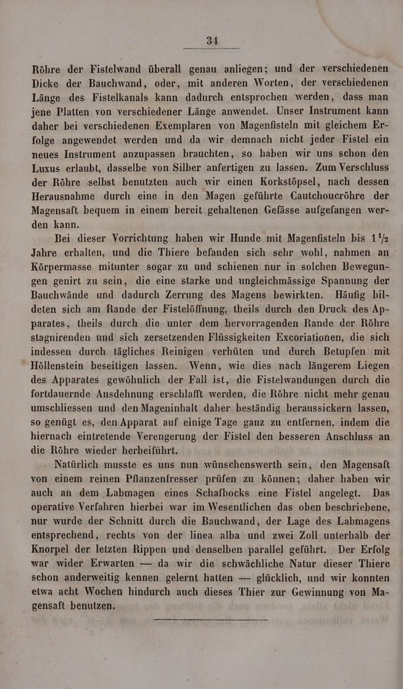Röhre der Fistelwand überall genau anliegen; und der verschiedenen Dicke der Bauchwand, oder, mit anderen Worten, der verschiedenen Länge des Fistelkanals kann dadurch entsprochen werden, dass man jene Platten von verschiedener Länge anwendet. Unser Instrument kann daher bei verschiedenen Exemplaren von Magenfisteln mit gleichem Er- folge angewendet werden und da wir demnach nicht jeder Fistel ein neues Instrument anzupassen brauchten, so haben wir uns schon den Luxus erlaubt, dasselbe von Silber anfertigen zu lassen. Zum Verschluss der Röhre selbst benutzten auch wir einen Korkstöpsel, nach dessen Herausnahme durch eine in den Magen geführte Gautchoucröhre der Magensaft bequem in einem bereit gehaltenen Gefässe aufgefangen wer- den kann. Bei dieser Vorrichtung haben wir Hunde mit Magenfisteln bis 1/2 Jahre erhalten, und die Thiere befanden sich sehr wohl, nahmen an Körpermasse mitunter sogar zu und schienen nur in solchen Bewegun- gen genirt zu sein, die eine starke und ungleichmässige Spannung der Bauchwände und dadurch Zerrung des Magens bewirkten. Häufig bil- deten sich am Rande der Fistelöffnung, theils durch den Druck des Ap- parates, theils durch die unter dem hervorragenden Rande der Röhre stagnirenden und sich zersetzenden Flüssigkeiten Excoriationen, die sich indessen durch tägliches Reinigen verhüten und durch Betupfen mit Höllenstein beseitigen lassen. Wenn, wie dies nach ‚längerem Liegen des Apparates gewöhnlich der Fall ist, die Fistelwandungen durch die fortdauernde Ausdehnung erschlafft werden, die Röhre nicht mehr genau umschliessen und den Mageninhalt daher beständig heraussickern lassen, so genügt es, den Apparat auf einige Tage ganz zu entfernen, indem die hiernach eintretende Verengerung der Fistel den besseren Anschluss an die Röhre wieder herbeiführt. Natürlich musste es uns nun wünschenswerth sein, den Magensaft von einem reinen Pflanzenfresser prüfen zu können; daher haben wir auch an dem ‚Labmagen eines Schafbocks eine Fistel angelegt. Das operative Verfahren hierbei war im Wesentlichen das oben beschriebene, nur wurde der Schnitt durch die Bauchwand, der Lage des Labmagens entsprechend, rechts von der linea alba und zwei Zoll unterhalb der Knorpel der letzten Rippen und denselben parallel geführt. Der Erfolg war wider Erwarten — da wir die schwächliche Natur dieser Thiere schon anderweitig kennen gelernt hatten — glücklich, und wir konnten etwa acht Wochen hindurch auch dieses Thier zur Gewinnung von Ma- gensaft benutzen.